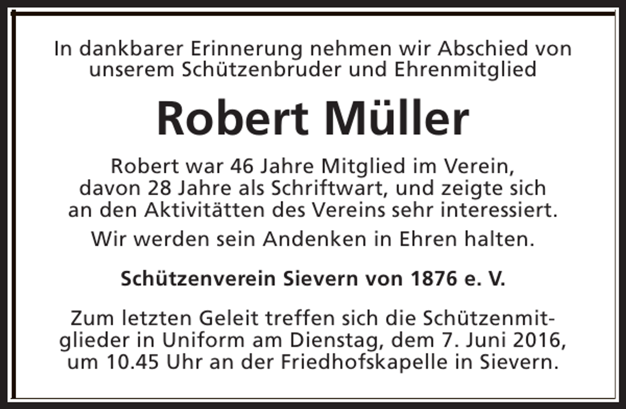 <p>In dankbarer Erinnerung nehmen wir Abschied von<br />unserem Schützenbruder und Ehrenmitglied</p><p>Robert Müller<br />Robert war 46 Jahre Mitglied im Verein,<br />davon 28 Jahre als Schriftwart, und zeigte sich<br />an den Aktivitätten des Vereins sehr interessiert.<br />Wir werden sein Andenken in Ehren halten.<br />Schützenverein Sievern von 1876 e. V.<br />Zum letzten Geleit treffen sich die Schützenmitglieder in Uniform am Dienstag, dem 7. Juni 2016,<br />um 10.45 Uhr an der Friedhofskapelle in Sievern.</p>