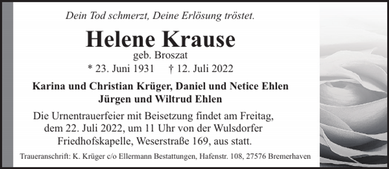 <p>Dein Tod schmerzt, Deine Erlösung tröstet.</p><p>Helene<br />Krause<br />geb. Broszat<br />* 23. Juni 1931</p><p>† 12. Juli 2022</p><p>Karina und Christian Krüger, Daniel und Netice Ehlen<br />Jürgen und Wiltrud Ehlen<br />Die Urnentrauerfeier mit Beisetzung findet am Freitag,<br />dem 22. Juli 2022, um 11 Uhr von der Wulsdorfer<br />Friedhofskapelle, Weserstraße 169, aus statt.<br />Traueranschrift: K. Krüger c/o Ellermann Bestattungen, Hafenstr. 108, 27576 Bremerhaven</p>