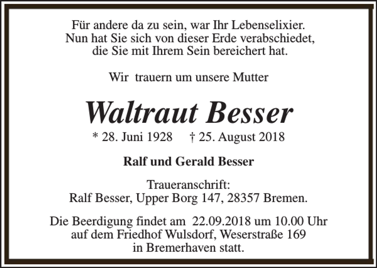 <p>Für andere da zu sein, war Ihr Lebenselixier.<br />Nun hat Sie sich von dieser Erde verabschiedet,<br />die Sie mit Ihrem Sein bereichert hat.<br />Wir trauern um unsere Mutter</p><p>Waltraut Besser<br />* 28. Juni 1928</p><p>† 25. August 2018</p><p>Ralf und Gerald Besser<br />Traueranschrift:<br />Ralf Besser, Upper Borg 147, 28357 Bremen.<br />Die Beerdigung findet am 22.09.2018 um 10.00 Uhr<br />auf dem Friedhof Wulsdorf, Weserstraße 169<br />in Bremerhaven statt.</p>