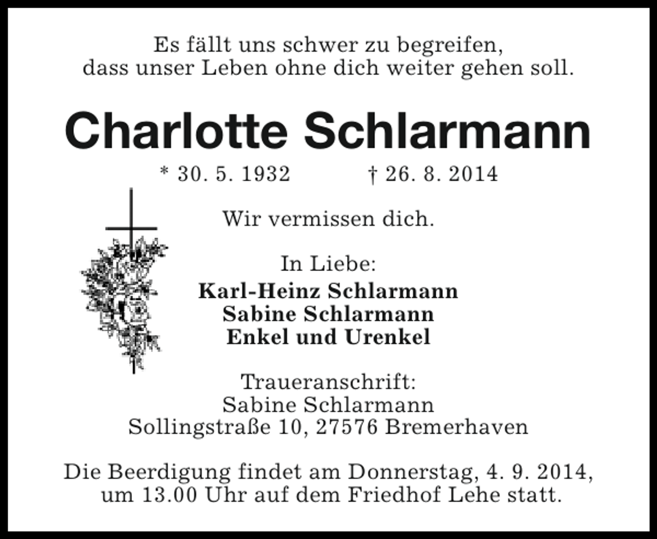 <p>Es fällt uns schwer zu begreifen,<br />dass unser Leben ohne dich weiter gehen soll.</p><p>Charlotte Schlarmann<br />* 30. 5. 1932</p><p>† 26. 8. 2014</p><p>Wir vermissen dich.<br />In Liebe:<br />Karl-Heinz Schlarmann<br />Sabine Schlarmann<br />Enkel und Urenkel<br />Traueranschrift:<br />Sabine Schlarmann<br />Sollingstraße 10, 27576 Bremerhaven<br />Die Beerdigung findet am Donnerstag, 4. 9. 2014,<br />um 13.00 Uhr auf dem Friedhof Lehe statt.</p>