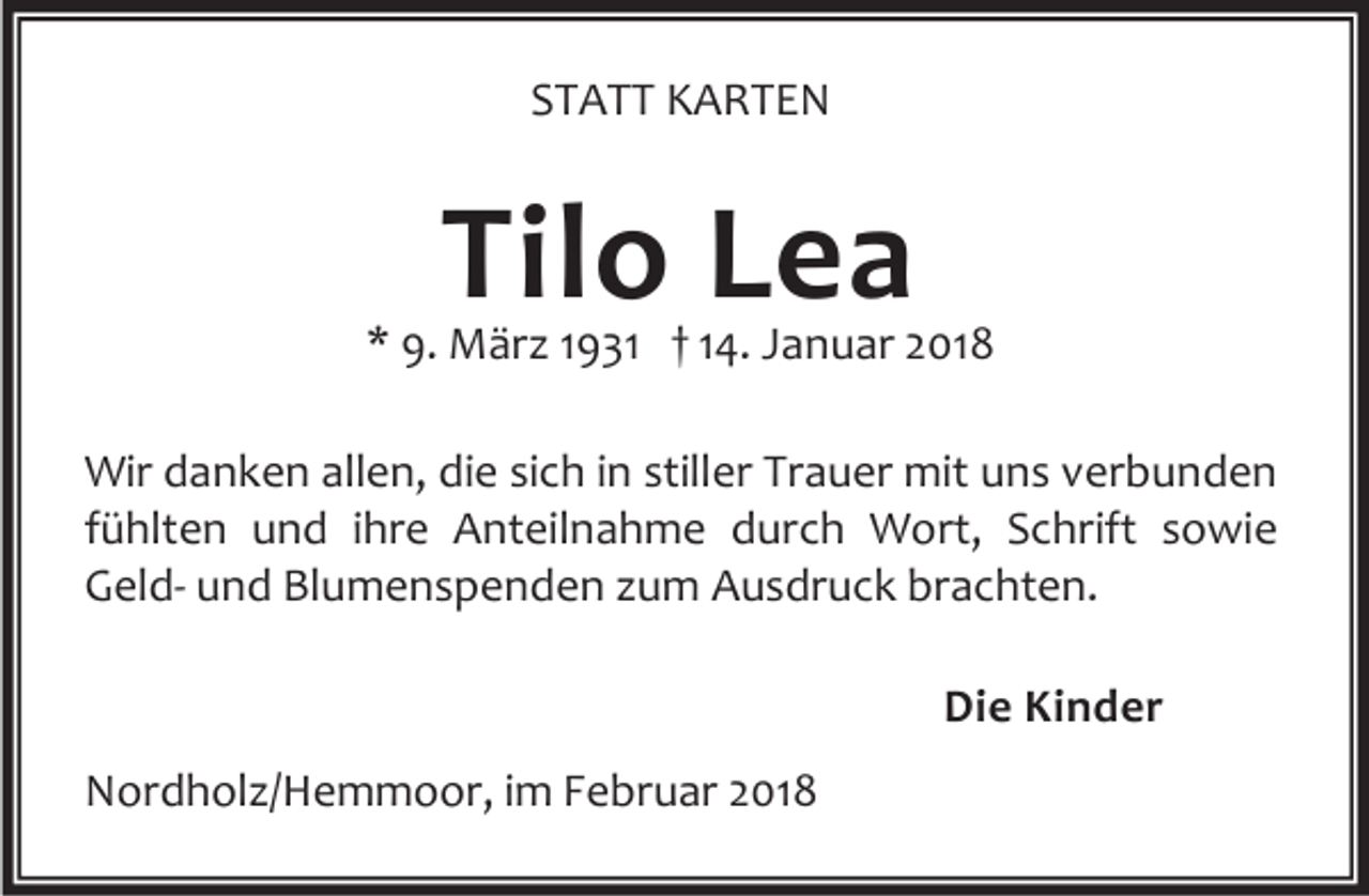 <p>STATT KARTEN</p><p>Tilo Lea</p><p>* 9. März 1931 † 14. Januar 2018<br />Wir danken allen, die sich in stiller Trauer mit uns verbunden<br />fühlten und ihre Anteilnahme durch Wort, Schrift sowie<br />Geld- und Blumenspenden zum Ausdruck brachten.<br />Die Kinder<br />Nordholz/Hemmoor, im Februar 2018</p>