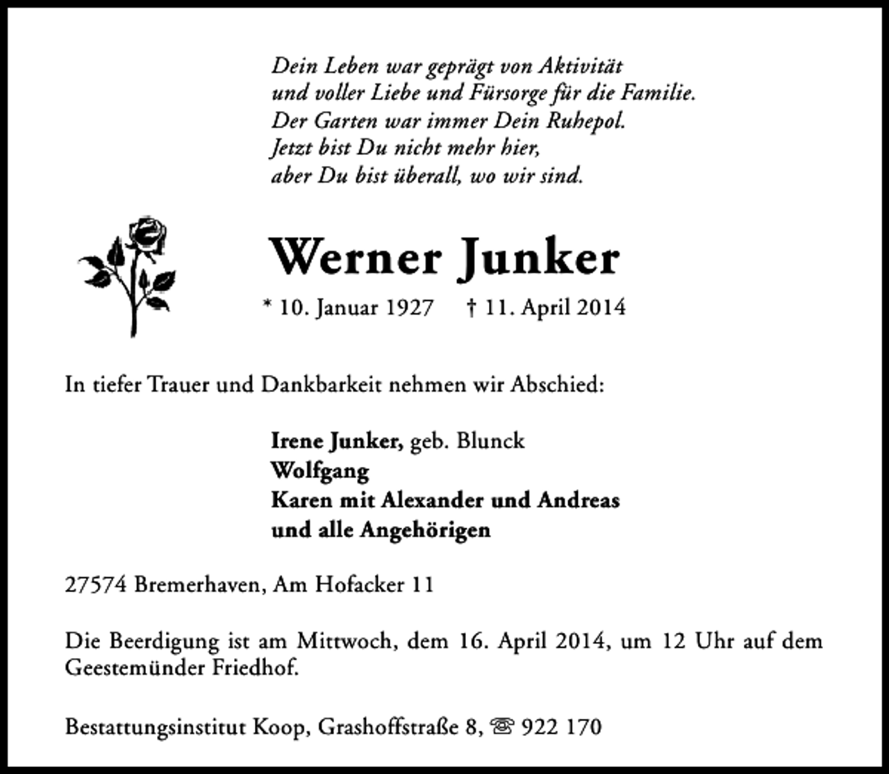 <p>Dein Leben war geprägt von Aktivität<br />und voller Liebe und Fürsorge für die Familie.<br />Der Garten war immer Dein Ruhepol.<br />Jetzt bist Du nicht mehr hier,<br />aber Du bist überall, wo wir sind.</p><p>Werner Junker</p><p>* 10. Januar 1927</p><p>† 11. April 2014</p><p>In tiefer Trauer und Dankbarkeit nehmen wir Abschied:<br />Irene Junker, geb. Blunck<br />Wolfgang<br />Karen mit Alexander und Andreas<br />und alle Angehörigen<br />27574 Bremerhaven, Am Hofacker 11<br />Die Beerdigung ist am Mittwoch, dem 16. April 2014, um 12 Uhr auf dem<br />Geestemünder Friedhof.<br />Bestattungsinstitut Koop, Grashoffstraße 8, s 922 170</p>
