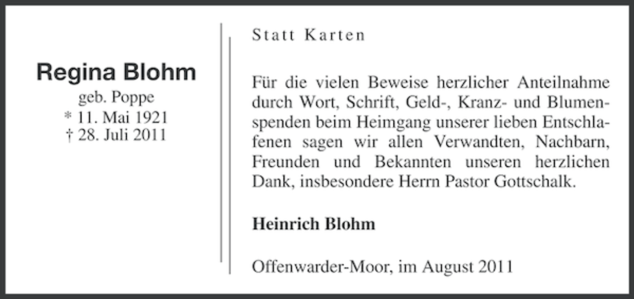 <p>Statt Karten</p><p>Regina Blohm<br />geb. Poppe<br />* 11. Mai 1921<br />† 28. Juli 2011</p><p>Für die vielen Beweise herzlicher Anteilnahme<br />durch Wort, Schrift, Geld-, Kranz- und Blumenspenden beim Heimgang unserer lieben Entschlafenen sagen wir allen Verwandten, Nachbarn,<br />Freunden und Bekannten unseren herzlichen<br />Dank, insbesondere Herrn Pastor Gottschalk.<br />Heinrich Blohm<br />Offenwarder-Moor, im August 2011</p>