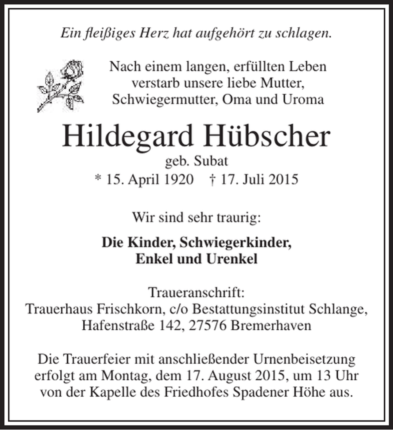 <p>Ein fleißiges Herz hat aufgehört zu schlagen.<br />Nach einem langen, erfüllten Leben<br />verstarb unsere liebe Mutter,<br />Schwiegermutter, Oma und Uroma</p><p>Hildegard Hübscher<br />geb. Subat<br />* 15. April 1920 † 17. Juli 2015<br />Wir sind sehr traurig:<br />Die Kinder, Schwiegerkinder,<br />Enkel und Urenkel<br />Traueranschrift:<br />Trauerhaus Frischkorn, c/o Bestattungsinstitut Schlange,<br />Hafenstraße 142, 27576 Bremerhaven<br />Die Trauerfeier mit anschließender Urnenbeisetzung<br />erfolgt am Montag, dem 17. August 2015, um 13 Uhr<br />von der Kapelle des Friedhofes Spadener Höhe aus.</p>