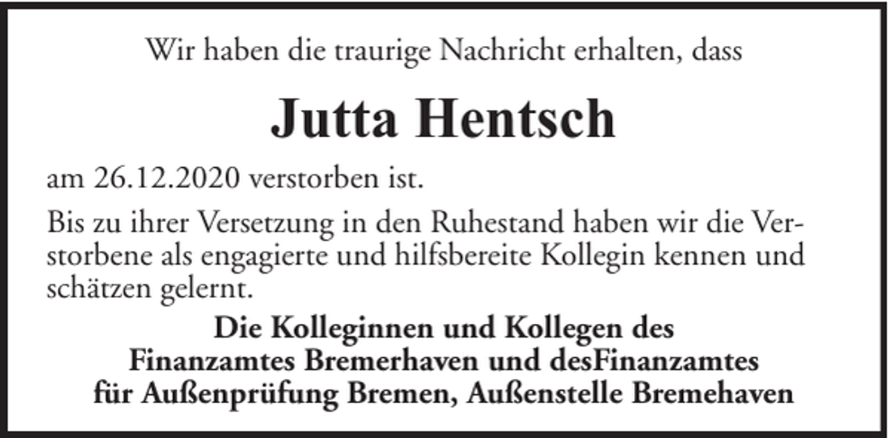 <p>Wir haben die traurige Nachricht erhalten, dass</p><p>Jutta Hentsch</p><p>am 26.12.2020 verstorben ist.<br />Bis zu ihrer Versetzung in den Ruhestand haben wir die Verstorbene als engagierte und hilfsbereite Kollegin kennen und<br />schätzen gelernt.<br />Die Kolleginnen und Kollegen des<br />Finanzamtes Bremerhaven und desFinanzamtes<br />für Außenprüfung Bremen, Außenstelle Bremehaven</p>
