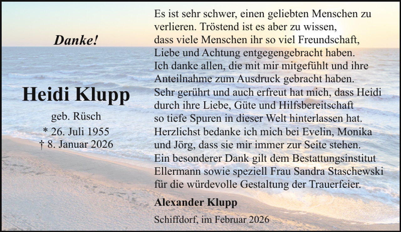 <p>Danke!</p><p>Heidi Klupp<br />geb. Rüsch<br />* 26. Juli 1955<br />† 8. Januar 2026</p><p>Es ist sehr schwer, einen geliebten Menschen zu<br />verlieren. Tröstend ist es aber zu wissen,<br />dass viele Menschen ihr so viel Freundschaft,<br />Liebe und Achtung entgegengebracht haben.<br />Ich danke allen, die mit mir mitgefühlt und ihre<br />Anteilnahme zum Ausdruck gebracht haben.<br />Sehr gerührt und auch erfreut hat mich, dass Heidi<br />durch ihre Liebe, Güte und Hilfsbereitschaft<br />so tiefe Spuren in dieser Welt hinterlassen hat.<br />Herzlichst bedanke ich mich bei Evelin, Monika<br />und Jörg, dass sie mir immer zur Seite stehen.<br />Ein besonderer Dank gilt dem Bestattungsinstitut<br />Ellermann sowie speziell Frau Sandra Staschewski<br />für die würdevolle Gestaltung der Trauerfeier.<br />Alexander Klupp<br />Schiffdorf, im Februar 2026</p>