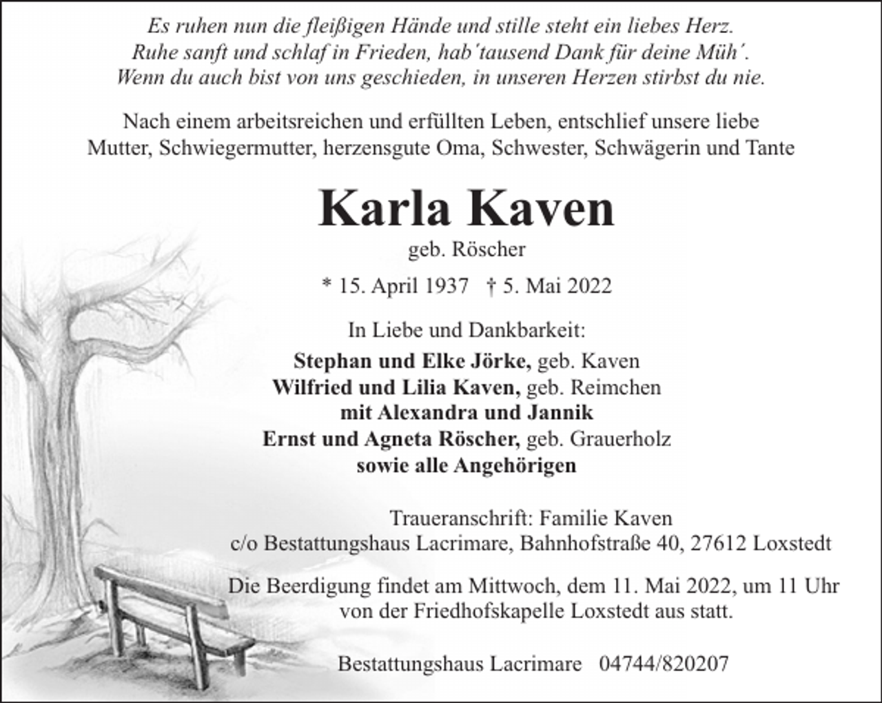 <p>Es ruhen nun die fleißigen Hände und stille steht ein liebes Herz.<br />Ruhe sanft und schlaf in Frieden, hab´tausend Dank für deine Müh´.<br />Wenn du auch bist von uns geschieden, in unseren Herzen stirbst du nie.<br />Nach einem arbeitsreichen und erfüllten Leben, entschlief unsere liebe<br />Mutter, Schwiegermutter, herzensgute Oma, Schwester, Schwägerin und Tante</p><p>Karla Kaven<br />geb. Röscher</p><p>* 15. April 1937 † 5. Mai 2022<br />In Liebe und Dankbarkeit:<br />Stephan und Elke Jörke, geb. Kaven<br />Wilfried und Lilia Kaven, geb. Reimchen<br />mit Alexandra und Jannik<br />Ernst und Agneta Röscher, geb. Grauerholz<br />sowie alle Angehörigen<br />Traueranschrift: Familie Kaven<br />c/o Bestattungshaus Lacrimare, Bahnhofstraße 40, 27612 Loxstedt<br />Die Beerdigung findet am Mittwoch, dem 11. Mai 2022, um 11 Uhr<br />von der Friedhofskapelle Loxstedt aus statt.<br />Bestattungshaus Lacrimare 04744/820207</p>