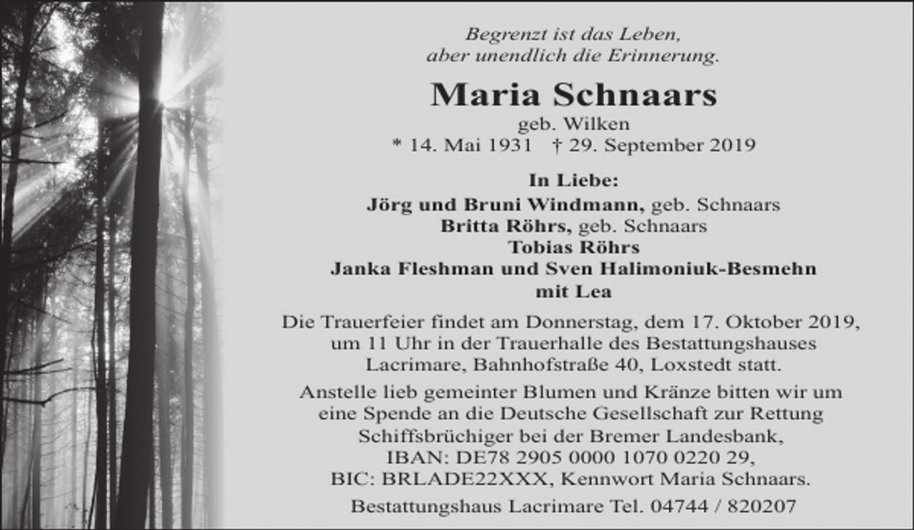 <p>Begrenzt ist das Leben,<br />aber unendlich die Erinnerung.</p><p>Maria Schnaars</p><p>geb. Wilken<br />* 14. Mai 1931 † 29. September 2019<br />In Liebe:<br />Jörg und Bruni Windmann, geb. Schnaars<br />Britta Röhrs, geb. Schnaars<br />Tobias Röhrs<br />Janka Fleshman und Sven Halimoniuk-Besmehn<br />mit Lea<br />Die Trauerfeier findet am Donnerstag, dem 17. Oktober 2019,<br />um 11 Uhr in der Trauerhalle des Bestattungshauses<br />Lacrimare, Bahnhofstraße 40, Loxstedt statt.<br />Anstelle lieb gemeinter Blumen und Kränze bitten wir um<br />eine Spende an die Deutsche Gesellschaft zur Rettung<br />Schiffsbrüchiger bei der Bremer Landesbank,<br />IBAN: DE78 2905 0000 107220 29,<br />BIC: BRLADE22XXX, Kennwort Maria Schnaars.<br />Bestattungshaus Lacrimare Tel. 04744 / 820207</p>