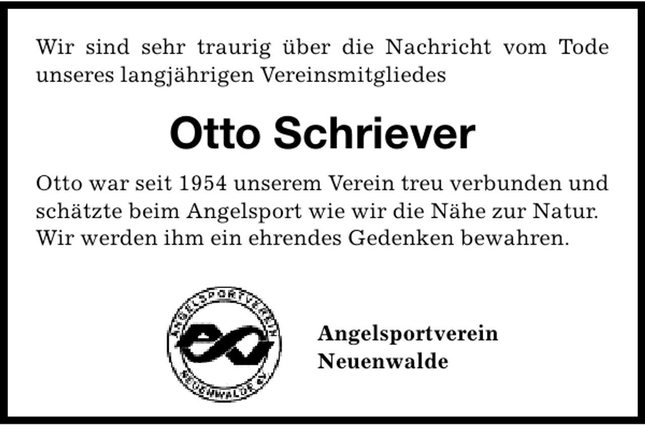 <p>Wir sind sehr traurig über die Nachricht vom Tode<br />unseres langjährigen Vereinsmitgliedes</p><p>Otto Schriever<br />Otto war seit 1954 unserem Verein treu verbunden und<br />schätzte beim Angelsport wie wir die Nähe zur Natur.<br />Wir werden ihm ein ehrendes Gedenken bewahren.</p><p>Angelsportverein<br />Neuenwalde</p>