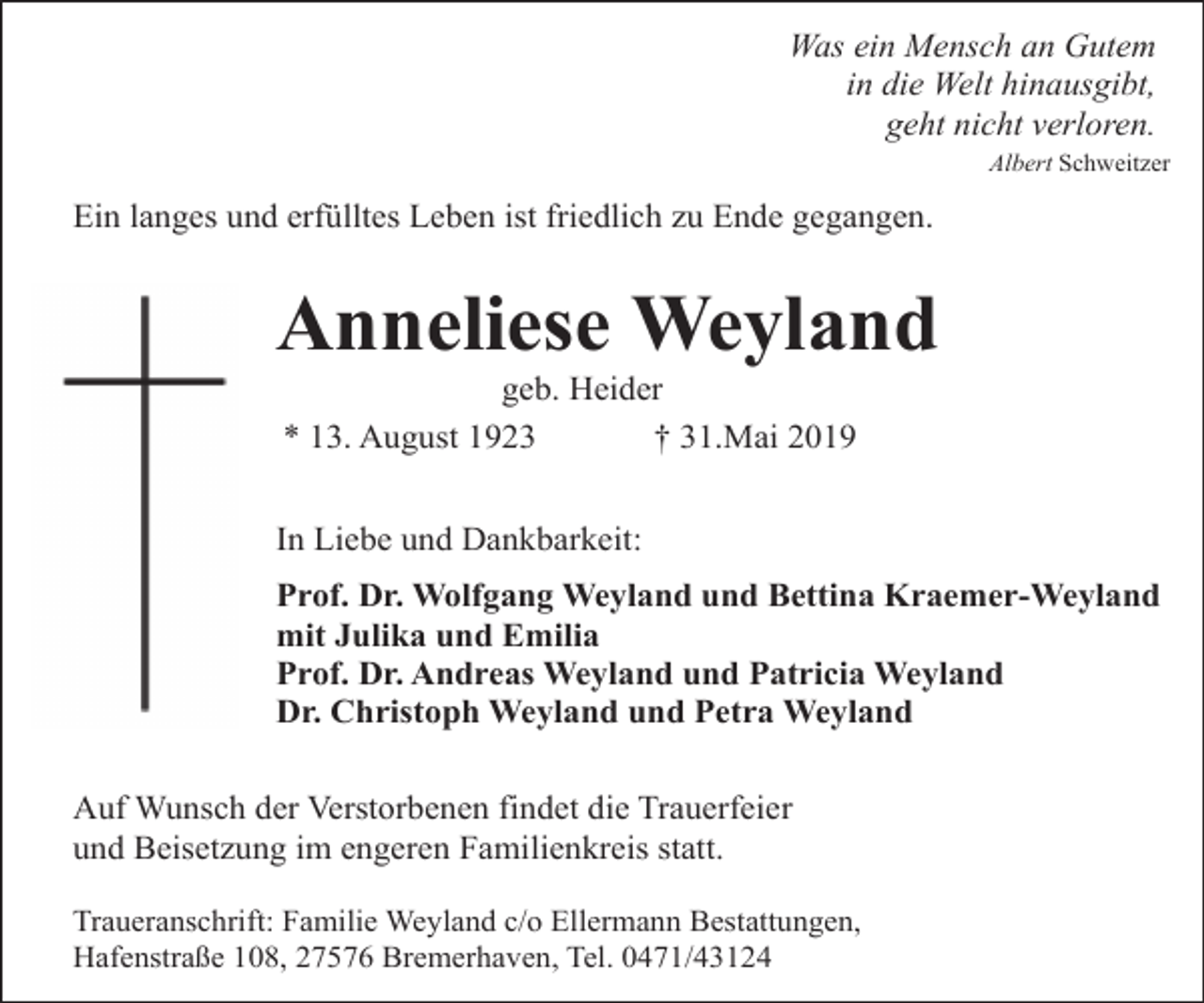 <p>Was ein Mensch an Gutem<br />in die Welt hinausgibt,<br />geht nicht verloren.<br />Albert Schweitzer</p><p>Ein langes und erfülltes Leben ist friedlich zu Ende gegangen.</p><p>Anneliese Weyland<br />geb. Heider<br />* 13. August 1923<br />† 31.Mai 2019</p><p>In Liebe und Dankbarkeit:<br />Prof. Dr. Wolfgang Weyland und Bettina Kraemer-Weyland<br />mit Julika und Emilia<br />Prof. Dr. Andreas Weyland und Patricia Weyland<br />Dr. Christoph Weyland und Petra Weyland<br />Auf Wunsch der Verstorbenen findet die Trauerfeier<br />und Beisetzung im engeren Familienkreis statt.<br />Traueranschrift: Familie Weyland c/o Ellermann Bestattungen,<br />Hafenstraße 108, 27576 Bremerhaven, Tel. 0471/43124</p>