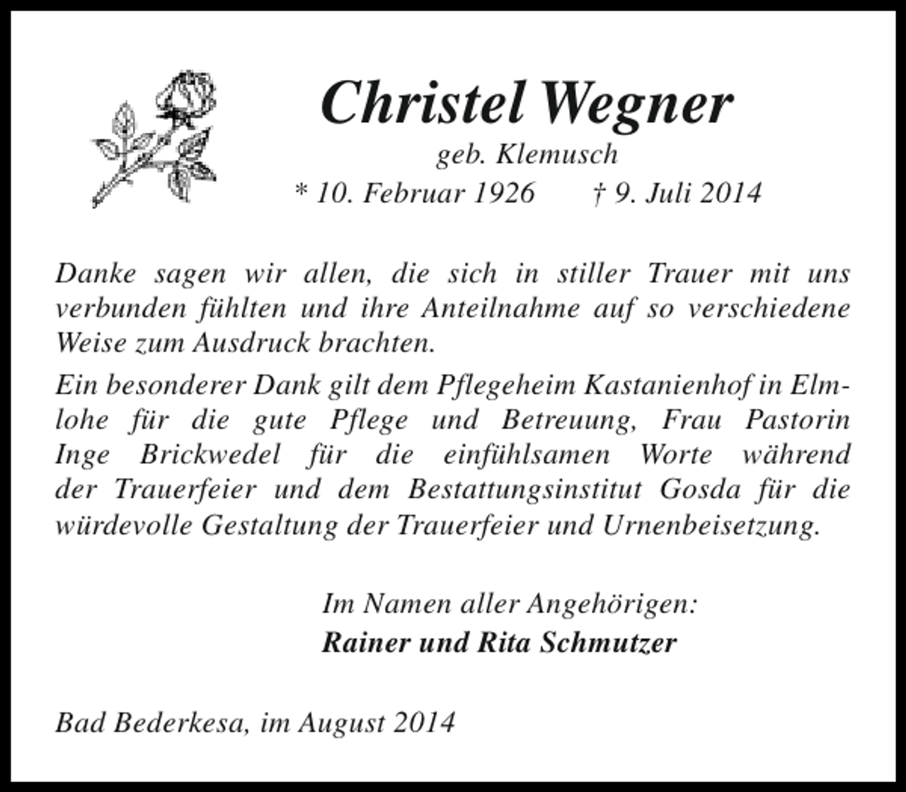 <p>Christel Wegner</p><p>geb. Klemusch<br />* 10. Februar 1926<br />† 9. Juli 2014<br />Danke sagen wir allen, die sich in stiller Trauer mit uns<br />verbunden fühlten und ihre Anteilnahme auf so verschiedene<br />Weise zum Ausdruck brachten.<br />Ein besonderer Dank gilt dem Pflegeheim Kastanienhof in Elmlohe für die gute Pflege und Betreuung, Frau Pastorin<br />Inge Brickwedel für die einfühlsamen Worte während<br />der Trauerfeier und dem Bestattungsinstitut Gosda für die<br />würdevolle Gestaltung der Trauerfeier und Urnenbeisetzung.<br />Im Namen aller Angehörigen:<br />Rainer und Rita Schmutzer<br />Bad Bederkesa, im August 2014</p>
