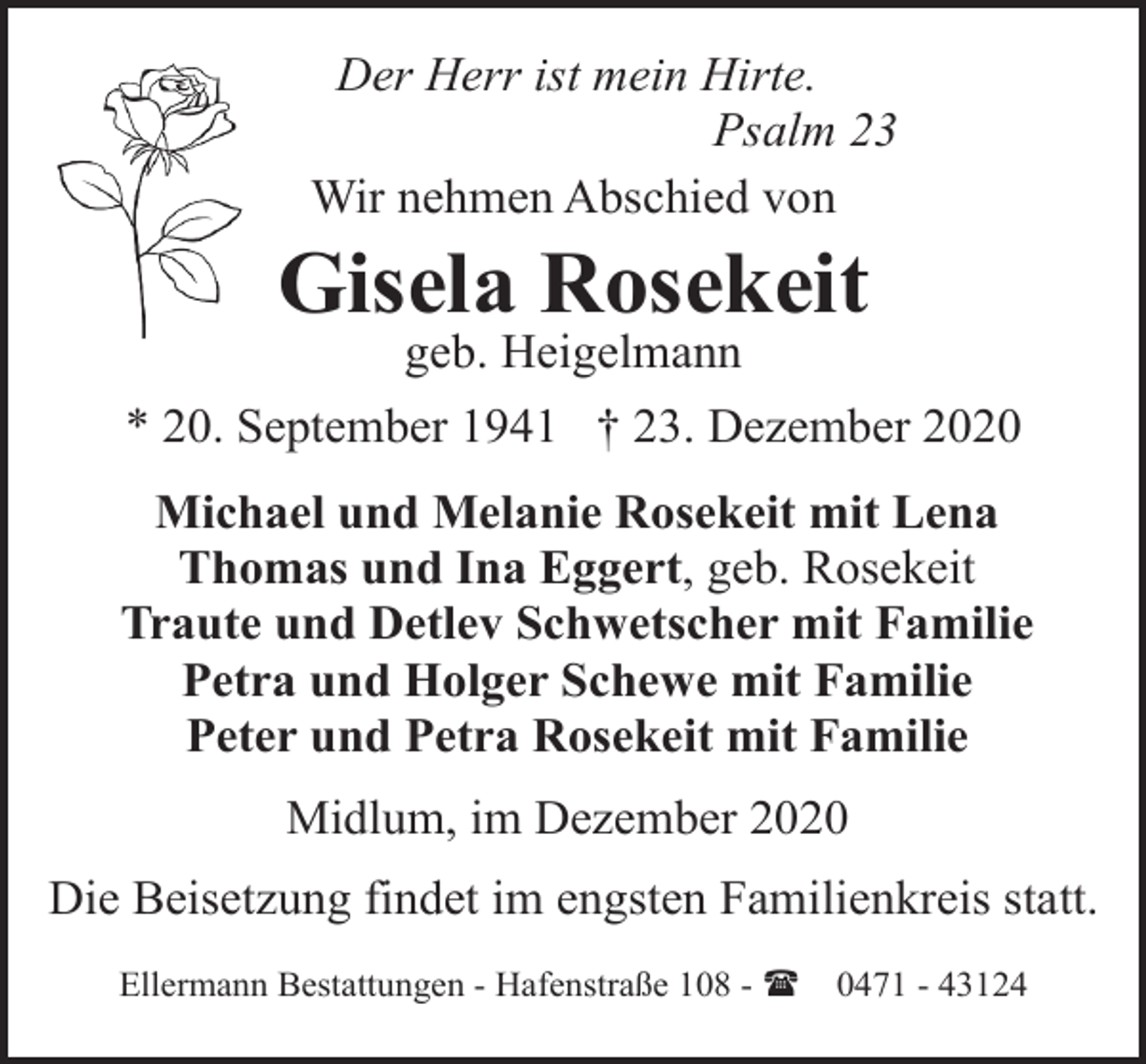 <p>Der Herr ist mein Hirte.<br />Psalm 23<br />Wir nehmen Abschied von</p><p>Gisela Rosekeit<br />geb. Heigelmann</p><p>* 20. September 1941 † 23. Dezember 2020<br />Michael und Melanie Rosekeit mit Lena<br />Thomas und Ina Eggert, geb. Rosekeit<br />Traute und Detlev Schwetscher mit Familie<br />Petra und Holger Schewe mit Familie<br />Peter und Petra Rosekeit mit Familie<br />Midlum, im Dezember 2020<br />Die Beisetzung findet im engsten Familienkreis statt.<br />Ellermann Bestattungen - Hafenstraße 108 - (</p><p>0471 - 43124</p>
