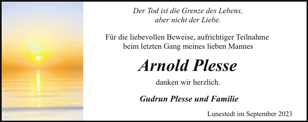 <p>Der Tod ist die Grenze des Lebens,<br />aber nicht der Liebe.<br />Für die liebevollen Beweise, aufrichtiger Teilnahme<br />beim letzten Gang meines lieben Mannes</p><p>Arnold Plesse<br />danken wir herzlich.</p><p>Gudrun Plesse und Familie<br />Lunestedt im September 2023</p>