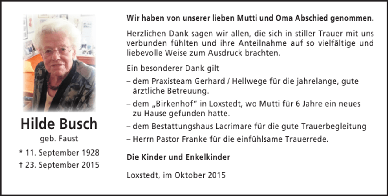 <p>Wir haben von unserer lieben Mutti und Oma Abschied genommen.<br />Herzlichen Dank sagen wir allen, die sich in stiller Trauer mit uns<br />verbunden fühlten und ihre Anteilnahme auf so vielfältige und<br />liebevolle Weise zum Ausdruck brachten.</p><p>Hilde Busch<br />geb. Faust</p><p>* 11. September 1928<br />† 23. September 2015</p><p>Ein besonderer Dank gilt<br />– dem Praxisteam Gerhard / Hellwege für die jahrelange, gute<br />ärztliche Betreuung.<br />– dem „Birkenhof“ in Loxstedt, wo Mutti für 6 Jahre ein neues<br />zu Hause gefunden hatte.<br />– dem Bestattungshaus Lacrimare für die gute Trauerbegleitung<br />– Herrn Pastor Franke für die einfühlsame Trauerrede.<br />Die Kinder und Enkelkinder<br />Loxstedt, im Oktober 2015</p>