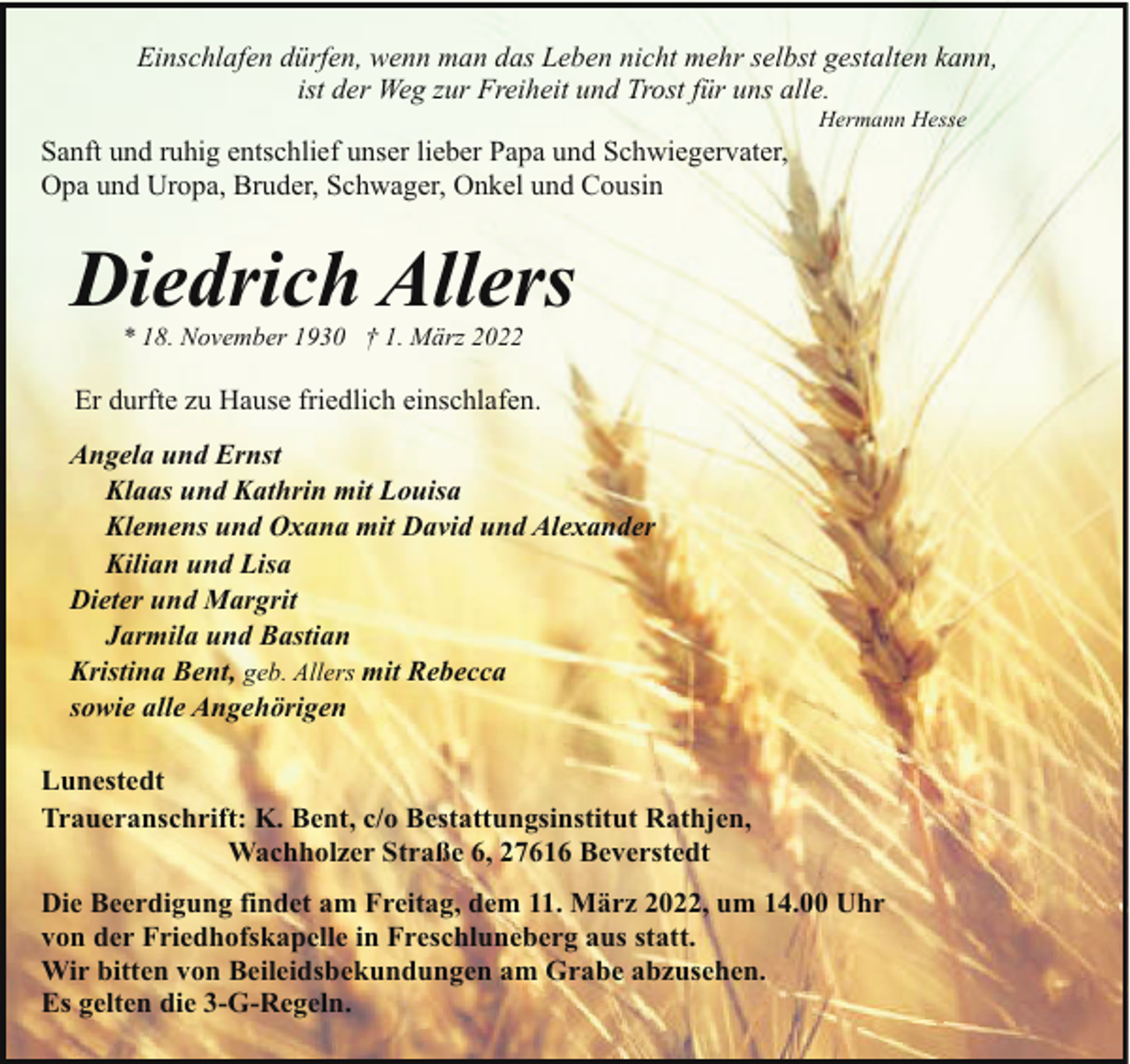 <p>Einschlafen dürfen, wenn man das Leben nicht mehr selbst gestalten kann,<br />ist der Weg zur Freiheit und Trost für uns alle.<br />Sanft und ruhig entschlief unser lieber Papa und Schwiegervater,<br />Opa und Uropa, Bruder, Schwager, Onkel und Cousin</p><p>Hermann Hesse</p><p>Diedrich Allers<br />* 18. November 1930 † 1. März 2022</p><p>Er durfte zu Hause friedlich einschlafen.<br />Angela und Ernst<br />Klaas und Kathrin mit Louisa<br />Klemens und Oxana mit David und Alexander<br />Kilian und Lisa<br />Dieter und Margrit<br />Jarmila und Bastian<br />Kristina Bent, geb. Allers mit Rebecca<br />sowie alle Angehörigen<br />Lunestedt<br />Traueranschrift: K. Bent, c/o Bestattungsinstitut Rathjen,<br />Wachholzer Straße 6, 27616 Beverstedt<br />Die Beerdigung findet am Freitag, dem 11. März 2022, um 14.00 Uhr<br />von der Friedhofskapelle in Freschluneberg aus statt.<br />Wir bitten von Beileidsbekundungen am Grabe abzusehen.<br />Es gelten die 3-G-Regeln.</p>