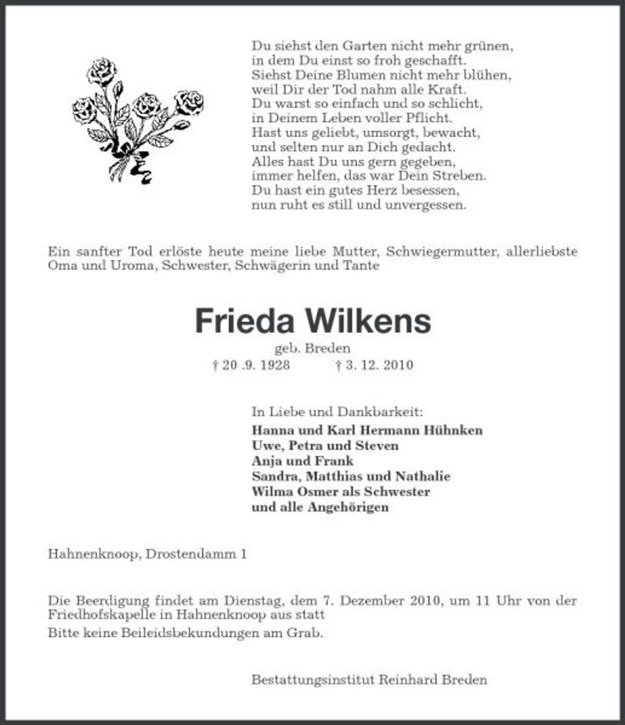 <p>Du siehst den Garten nicht mehr grünen, in dem Du einst so froh geschafft. Siehst Deine Blumen nicht mehr blühen, weil Dir der Tod nahm alle Kraft. Du warst so einfach und so schlicht, in Deinem Leben voller Pflicht. Hast uns geliebt, umsorgt, bewacht, und selten nur an Dich gedacht. Alles hast Du uns gern gegeben, immer helfen, das war Dein Streben. Du hast ein gutes Herz besessen, nun ruht es still und unvergessen. Ein sanfter Tod erlöste heute meine liebe Mutter, Schwiegermutter, allerliebste Oma und Uroma, Schwester, Schwägerin und Tante</p><p>Frieda Wilkens<br />geb. Breden † 20 .9. 1928 † 3. 12. 2010 In Liebe und Dankbarkeit: Hanna und Karl Hermann Hühnken Uwe, Petra und Steven Anja und Frank Sandra, Matthias und Nathalie Wilma Osmer als Schwester und alle Angehörigen</p><p>Hahnenknoop, Drostendamm 1 Die Beerdigung findet am Dienstag, dem 7. Dezember 2010, um 11 Uhr von der Friedhofskapelle in Hahnenknoop aus statt Bitte keine Beileidsbekundungen am Grab. Bestattungsinstitut Reinhard Breden</p>