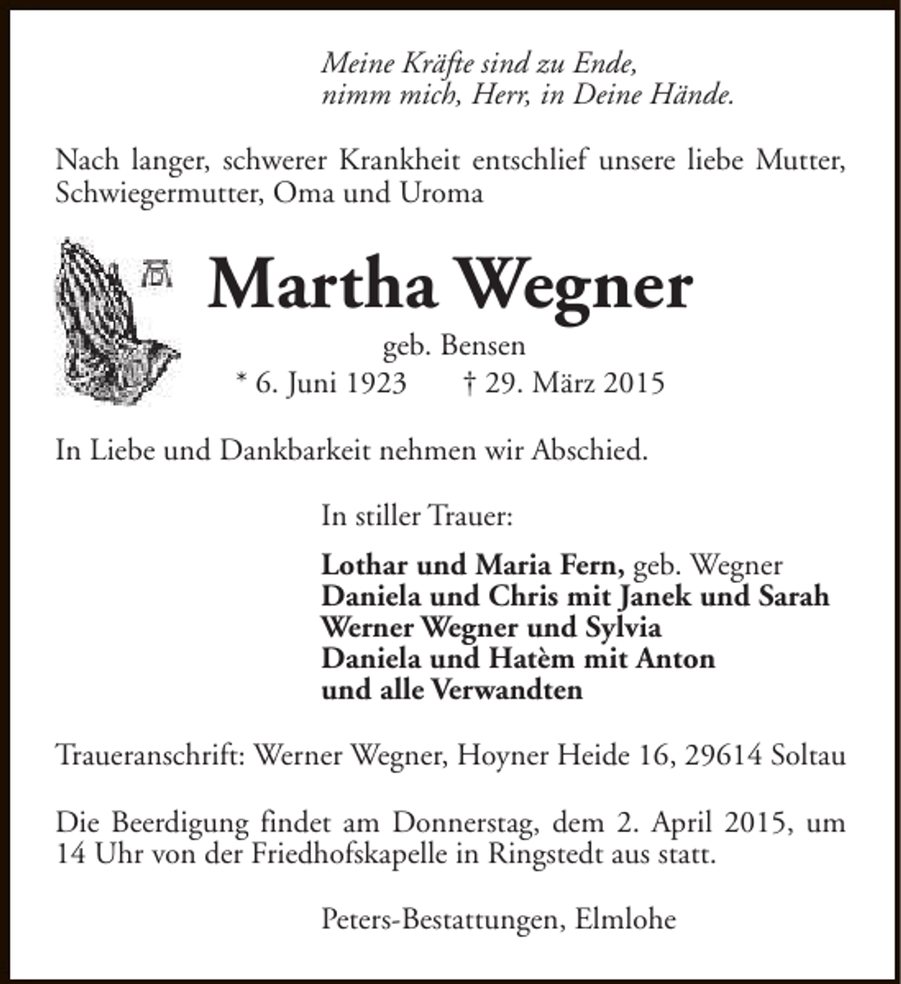 <p>Meine Kräfte sind zu Ende,<br />nimm mich, Herr, in Deine Hände.<br />Nach langer, schwerer Krankheit entschlief unsere liebe Mutter,<br />Schwiegermutter, Oma und Uroma</p><p>Martha Wegner<br />geb. Bensen<br />* 6. Juni 1923<br />† 29. März 2015</p><p>In Liebe und Dankbarkeit nehmen wir Abschied.<br />In stiller Trauer:<br />Lothar und Maria Fern, geb. Wegner<br />Daniela und Chris mit Janek und Sarah<br />Werner Wegner und Sylvia<br />Daniela und Hatèm mit Anton<br />und alle Verwandten<br />Traueranschrift: Werner Wegner, Hoyner Heide 16, 29614 Soltau<br />Die Beerdigung findet am Donnerstag, dem 2. April 2015, um<br />14 Uhr von der Friedhofskapelle in Ringstedt aus statt.<br />Peters-Bestattungen, Elmlohe</p>