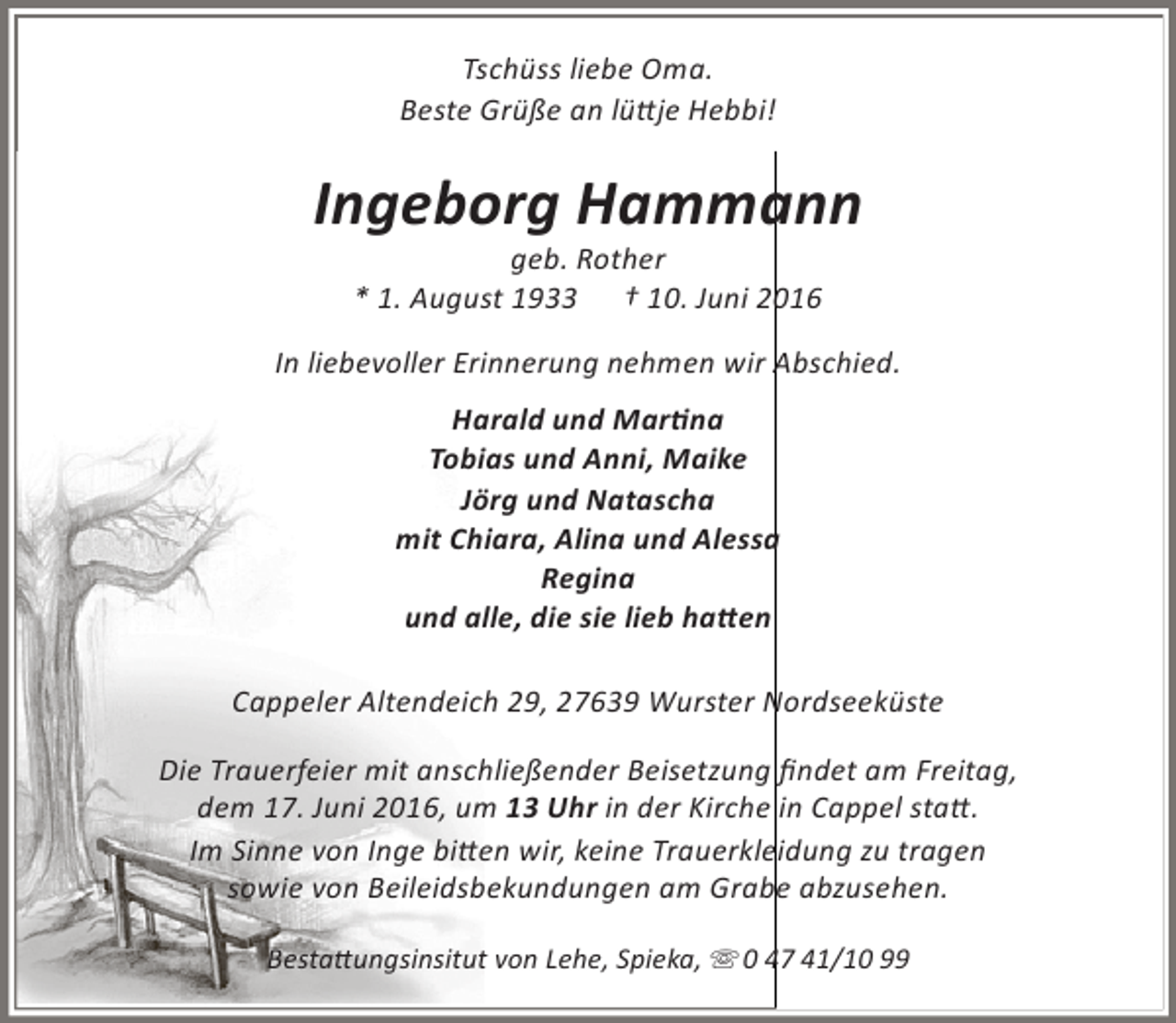 <p>Tschüss liebe Oma.<br />Beste Grüße an lüttje Hebbi!</p><p>Ingeborg Hammann<br />geb. Rother<br />* 1. August 1933 † 10. Juni 2016</p><p>In liebevoller Erinnerung nehmen wir Abschied.<br />Harald und Martina<br />Tobias und Anni, Maike<br />Jörg und Natascha<br />mit Chiara, Alina und Alessa<br />Regina<br />und alle, die sie lieb hatten<br />Cappeler Altendeich 29, 27639 Wurster Nordseeküste<br />Die Trauerfeier mit anschließender Beisetzung findet am Freitag,<br />dem 17. Juni 2016, um 13 Uhr in der Kirche in Cappel statt.<br />Im Sinne von Inge bitten wir, keine Trauerkleidung zu tragen<br />sowie von Beileidsbekundungen am Grabe abzusehen.<br />Bestattungsinsitut von Lehe, Spieka,  0 47 41/10 99</p>