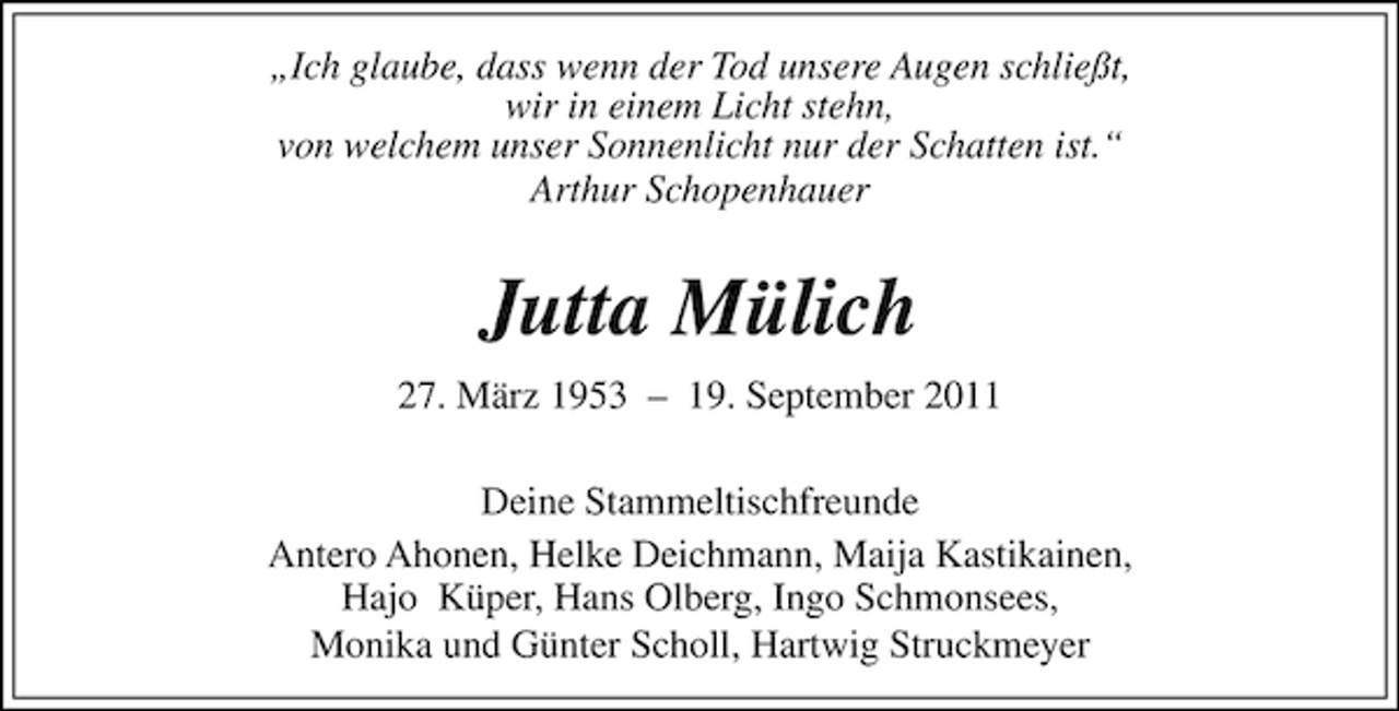 <p>„Ich glaube, dass wenn der Tod unsere Augen schließt,<br />wir in einem Licht stehn,<br />von welchem unser Sonnenlicht nur der Schatten ist.“<br />Arthur Schopenhauer</p>
<p>Jutta Mülich<br />27. März 1953 – 19. September 2011<br />Deine Stammeltischfreunde<br />Antero Ahonen, Helke Deichmann, Maija Kastikainen,<br />Hajo Küper, Hans Olberg, Ingo Schmonsees,<br />Monika und Günter Scholl, Hartwig Struckmeyer</p>