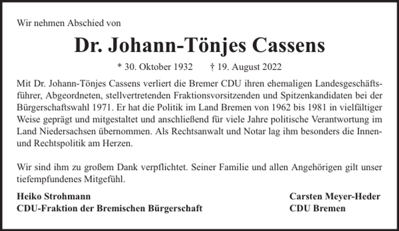 <p>Wir nehmen Abschied von</p><p>Dr. Johann-Tönjes Cassens<br />* 30. Oktober 1932</p><p>† 19. August 2022</p><p>Mit Dr. Johann-Tönjes Cassens verliert die Bremer CDU ihren ehemaligen Landesgeschäftsführer, Abgeordneten, stellvertretenden Fraktionsvorsitzenden und Spitzenkandidaten bei der<br />Bürgerschaftswahl 1971. Er hat die Politik im Land Bremen von 1962 bis 1981 in vielfältiger<br />Weise geprägt und mitgestaltet und anschließend für viele Jahre politische Verantwortung im<br />Land Niedersachsen übernommen. Als Rechtsanwalt und Notar lag ihm besonders die Innenund Rechtspolitik am Herzen.<br />Wir sind ihm zu großem Dank verpflichtet. Seiner Familie und allen Angehörigen gilt unser<br />tiefempfundenes Mitgefühl.<br />Heiko Strohmann<br />CDU-Fraktion der Bremischen Bürgerschaft</p><p>Carsten Meyer-Heder<br />CDU Bremen</p>
