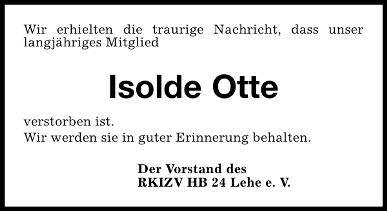 <p>Wir erhielten die traurige Nachricht, dass unser<br />langjähriges Mitglied</p><p>Isolde Otte<br />verstorben ist.<br />Wir werden sie in guter Erinnerung behalten.<br />Der Vorstand des<br />RKIZV HB 24 Lehe e. V.</p>