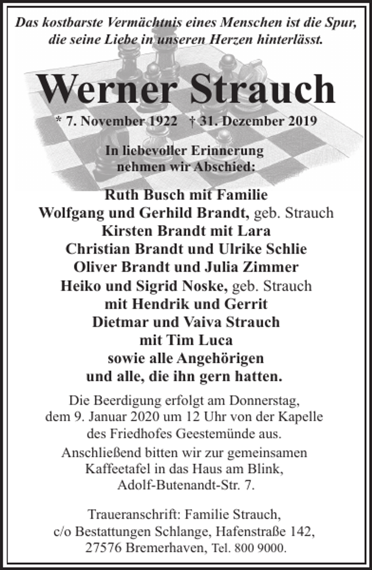 <p>Das kostbarste Vermächtnis eines Menschen ist die Spur,<br />die seine Liebe in unseren Herzen hinterlässt.</p><p>Werner Strauch<br />* 7. November 1922 † 31. Dezember 2019<br />In liebevoller Erinnerung<br />nehmen wir Abschied:</p><p>Ruth Busch mit Familie<br />Wolfgang und Gerhild Brandt, geb. Strauch<br />Kirsten Brandt mit Lara<br />Christian Brandt und Ulrike Schlie<br />Oliver Brandt und Julia Zimmer<br />Heiko und Sigrid Noske, geb. Strauch<br />mit Hendrik und Gerrit<br />Dietmar und Vaiva Strauch<br />mit Tim Luca<br />sowie alle Angehörigen<br />und alle, die ihn gern hatten.<br />Die Beerdigung erfolgt am Donnerstag,<br />dem 9. Januar 2020 um 12 Uhr von der Kapelle<br />des Friedhofes Geestemünde aus.<br />Anschließend bitten wir zur gemeinsamen<br />Kaffeetafel in das Haus am Blink,<br />Adolf-Butenandt-Str. 7.<br />Traueranschrift: Familie Strauch,<br />c/o Bestattungen Schlange, Hafenstraße 142,<br />27576 Bremerhaven, Tel. 800 9000.</p>