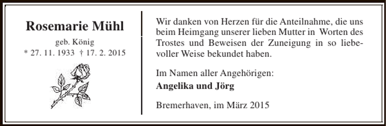 <p>Rosemarie Mühl<br />geb. König<br />* 27. 11. 1933 † 17. 2. 2015</p><p>Wir danken von Herzen für die Anteilnahme, die uns<br />beim Heimgang unserer lieben Mutter in Worten des<br />Trostes und Beweisen der Zuneigung in so liebevoller Weise bekundet haben.<br />Im Namen aller Angehörigen:<br />Angelika und Jörg<br />Bremerhaven, im März 2015</p>