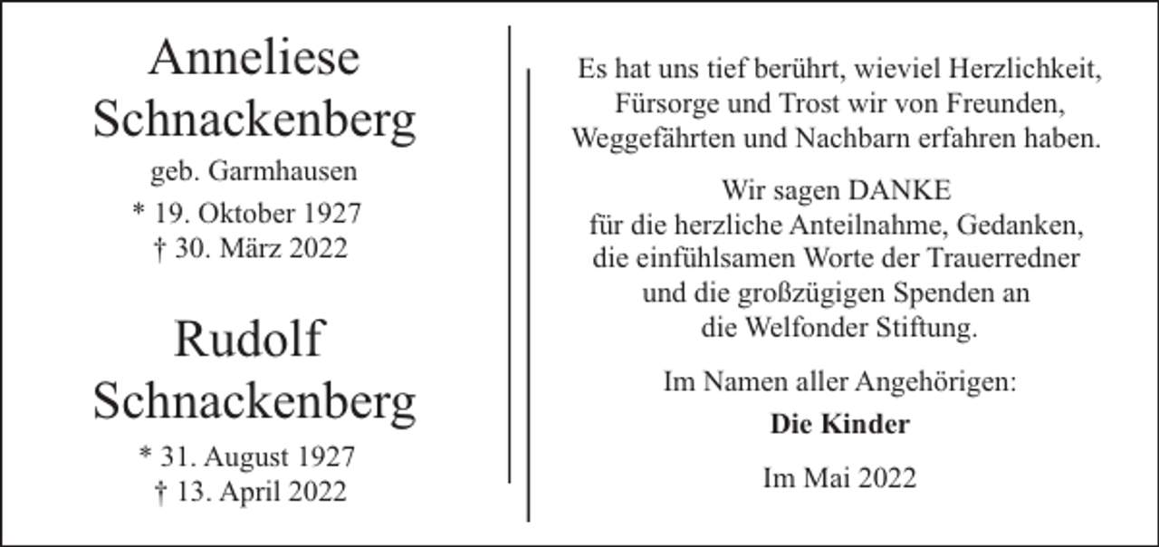 <p>Anneliese<br />Schnackenberg<br />geb. Garmhausen<br />* 19. Oktober 1927<br />† 30. März 2022</p><p>Rudolf<br />Schnackenberg<br />* 31. August 1927<br />† 13. April 2022</p><p>Es hat uns tief berührt, wieviel Herzlichkeit,<br />Fürsorge und Trost wir von Freunden,<br />Weggefährten und Nachbarn erfahren haben.<br />Wir sagen DANKE<br />für die herzliche Anteilnahme, Gedanken,<br />die einfühlsamen Worte der Trauerredner<br />und die großzügigen Spenden an<br />die Welfonder Stiftung.<br />Im Namen aller Angehörigen:<br />Die Kinder<br />Im Mai 2022</p>