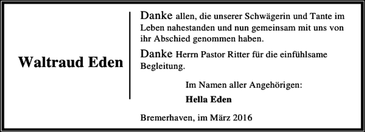 <p>Danke allen, die unserer Schwägerin und Tante im<br />Leben nahestanden und nun gemeinsam mit uns von<br />ihr Abschied genommen haben.</p><p>Waltraud Eden</p><p>Danke Herrn Pastor Ritter für die einfühlsame<br />Begleitung.</p><p>Im Namen aller Angehörigen:<br />Hella Eden<br />Bremerhaven, im März 2016</p>