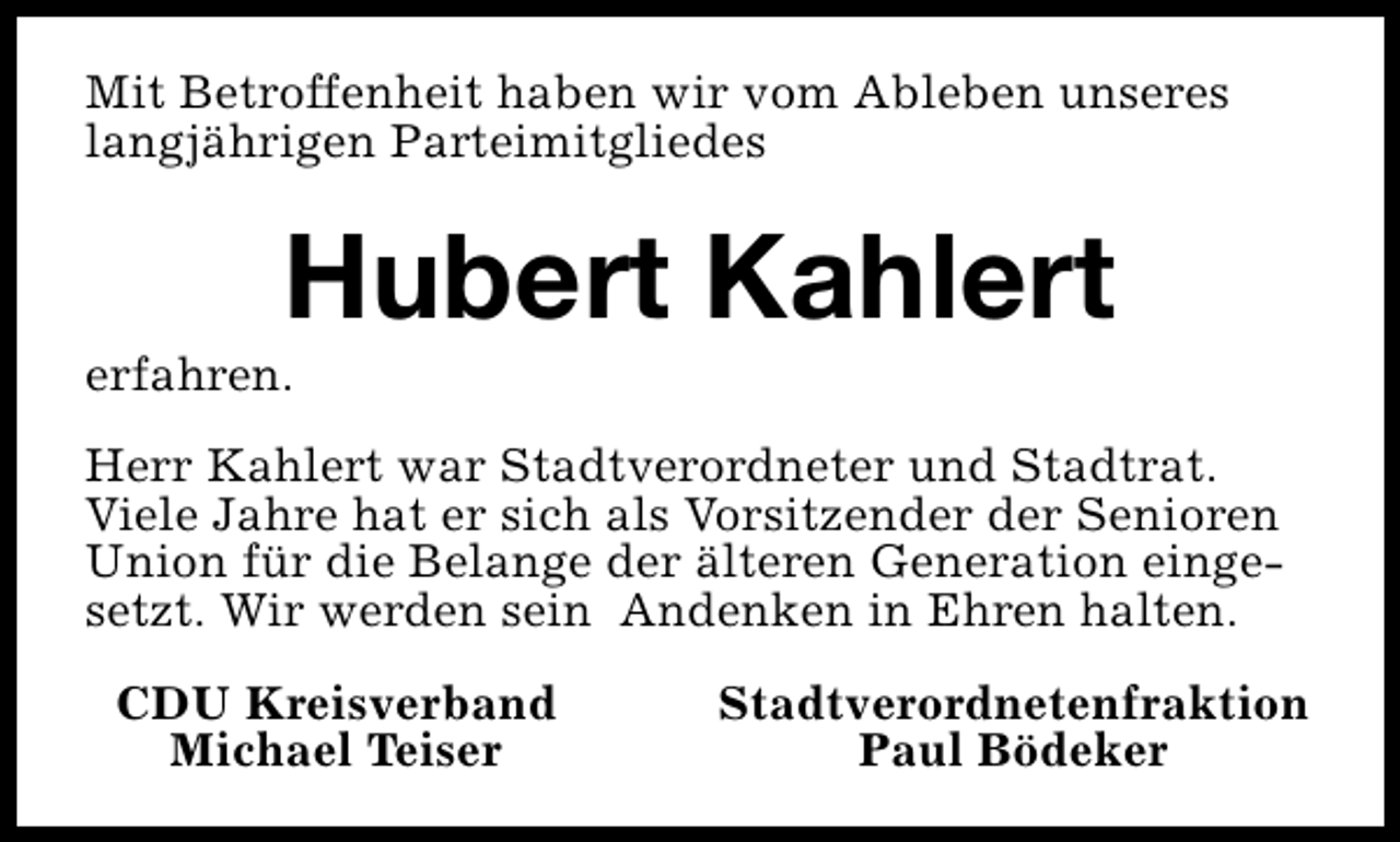 <p>Mit Betroffenheit haben wir vom Ableben unseres<br />langjährigen Parteimitgliedes</p><p>Hubert Kahlert</p><p>erfahren.</p><p>Herr Kahlert war Stadtverordneter und Stadtrat.<br />Viele Jahre hat er sich als Vorsitzender der Senioren<br />Union für die Belange der älteren Generation eingesetzt. Wir werden sein Andenken in Ehren halten.<br />CDU Kreisverband<br />Michael Teiser</p><p>Stadtverordnetenfraktion<br />Paul Bödeker</p>