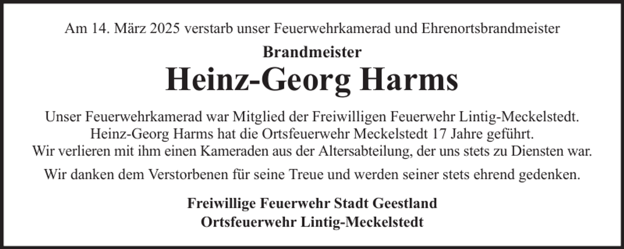 <p>Am 14. März 2025 verstarb unser Feuerwehrkamerad und Ehrenortsbrandmeister</p>
<p>Brandmeister</p>
<p>Heinz-Georg Harms<br />Unser Feuerwehrkamerad war Mitglied der Freiwilligen Feuerwehr Lintig-Meckelstedt.<br />Heinz-Georg Harms hat die Ortsfeuerwehr Meckelstedt 17 Jahre geführt.<br />Wir verlieren mit ihm einen Kameraden aus der Altersabteilung, der uns stets zu Diensten war.<br />Wir danken dem Verstorbenen für seine Treue und werden seiner stets ehrend gedenken.<br />Freiwillige Feuerwehr Stadt Geestland<br />Ortsfeuerwehr Lintig-Meckelstedt</p>