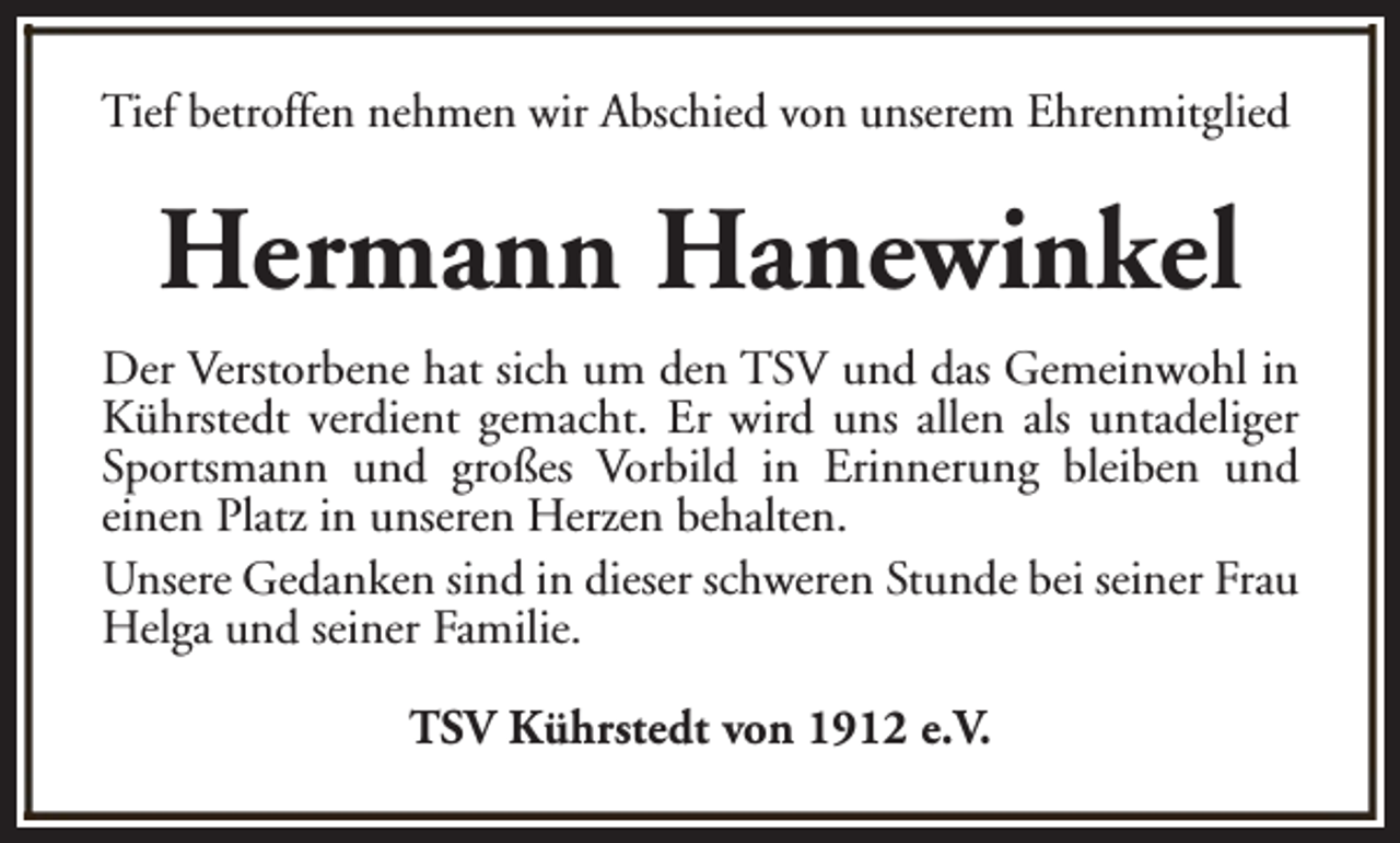 <p>Tief betroffen nehmen wir Abschied von unserem Ehrenmitglied</p><p>Hermann Hanewinkel<br />Der Verstorbene hat sich um den TSV und das Gemeinwohl in<br />Kührstedt verdient gemacht. Er wird uns allen als untadeliger<br />Sportsmann und großes Vorbild in Erinnerung bleiben und<br />einen Platz in unseren Herzen behalten.<br />Unsere Gedanken sind in dieser schweren Stunde bei seiner Frau<br />Helga und seiner Familie.<br />TSV Kührstedt von 1912 e.V.</p>