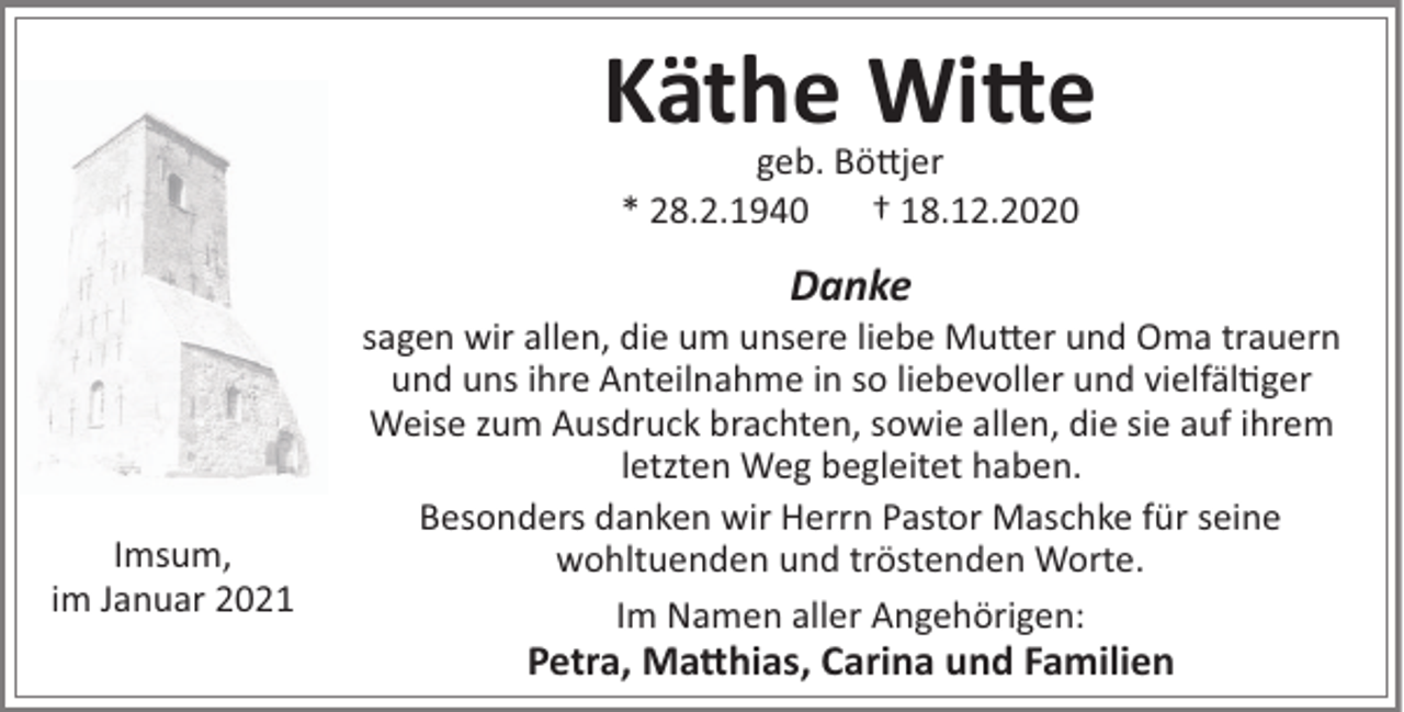 <p>Käthe Wi!e<br />geb. Bö#jer<br />* 28.2.1940<br />† 18.12.2020</p><p>Danke</p><p>Imsum,<br />im Januar 2021</p><p>sagen wir allen, die um unsere liebe Mu#er und Oma trauern<br />und uns ihre Anteilnahme in so liebevoller und vielfäl"ger<br />Weise zum Ausdruck brachten, sowie allen, die sie auf ihrem<br />letzten Weg begleitet haben.<br />Besonders danken wir Herrn Pastor Maschke für seine<br />wohltuenden und tröstenden Worte.<br />Im Namen aller Angehörigen:</p><p>Petra, Ma!hias, Carina und Familien</p>