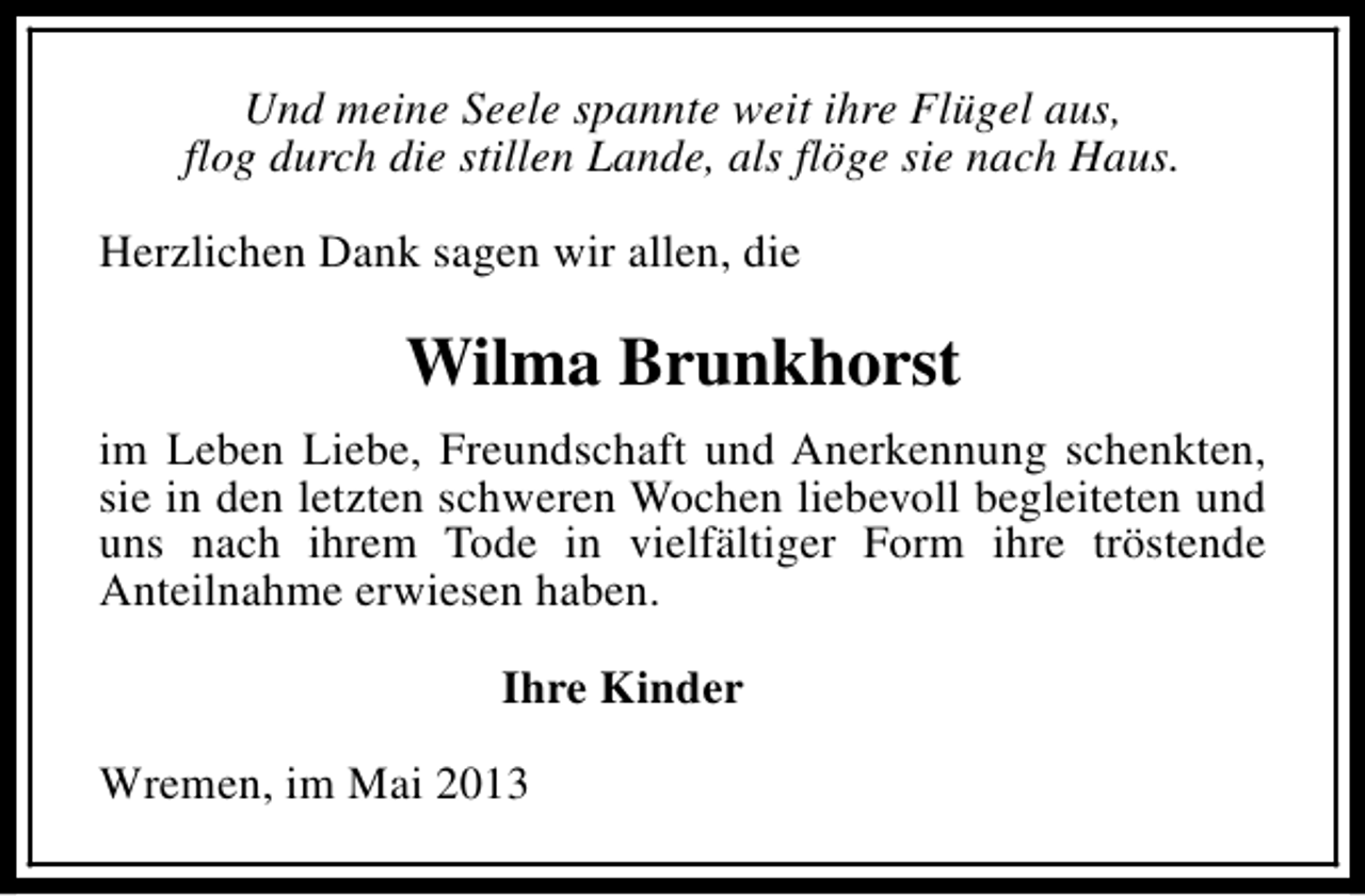 <p>Und meine Seele spannte weit ihre Flügel aus,<br />flog durch die stillen Lande, als flöge sie nach Haus.<br />Herzlichen Dank sagen wir allen, die</p><p>Wilma Brunkhorst<br />im Leben Liebe, Freundschaft und Anerkennung schenkten,<br />sie in den letzten schweren Wochen liebevoll begleiteten und<br />uns nach ihrem Tode in vielfältiger Form ihre tröstende<br />Anteilnahme erwiesen haben.<br />Ihre Kinder<br />Wremen, im Mai 2013</p>