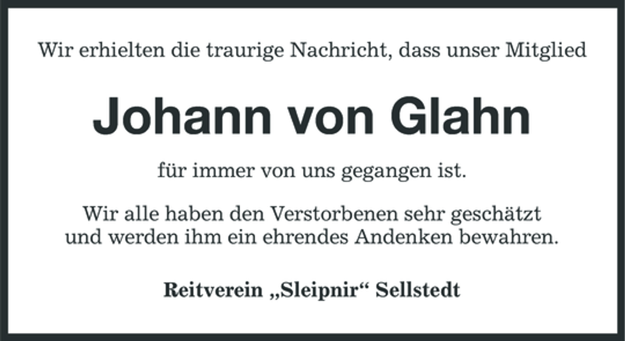<p>Wir erhielten die traurige Nachricht, dass unser Mitglied</p><p>Johann von Glahn<br />für immer von uns gegangen ist. Wir alle haben den Verstorbenen sehr geschätzt und werden ihm ein ehrendes Andenken bewahren. Reitverein „Sleipnir“ Sellstedt</p>