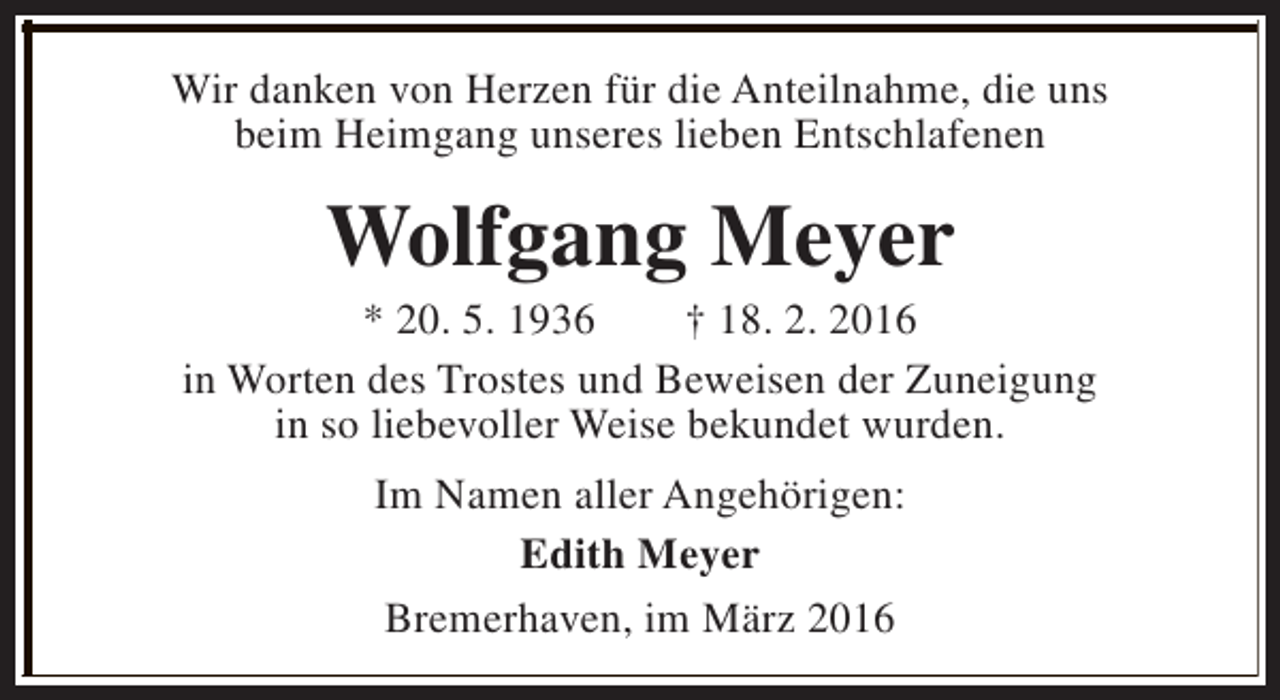 <p>Wir danken von Herzen für die Anteilnahme, die uns<br />beim Heimgang unseres lieben Entschlafenen</p><p>Wolfgang Meyer</p><p>* 20. 5. 1936<br />† 18. 2. 2016<br />in Worten des Trostes und Beweisen der Zuneigung<br />in so liebevoller Weise bekundet wurden.<br />Im Namen aller Angehörigen:<br />Edith Meyer<br />Bremerhaven, im März 2016</p>