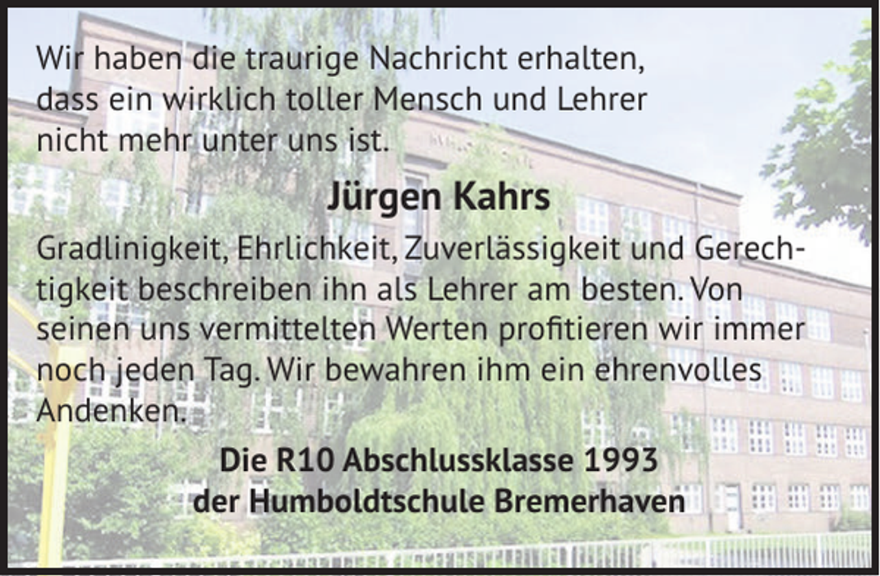 <p>Wir haben die traurige Nachricht erhalten,<br />dass ein wirklich toller Mensch und Lehrer<br />nicht mehr unter uns ist.</p><p>Jürgen Kahrs<br />Gradlinigkeit, Ehrlichkeit, Zuverlässigkeit und Gerechtigkeit beschreiben ihn als Lehrer am besten. Von<br />seinen uns vermittelten Werten proﬁtieren wir immer<br />noch jeden Tag. Wir bewahren ihm ein ehrenvolles<br />Andenken.<br />Die R10 Abschlussklasse 1993<br />der Humboldtschule Bremerhaven</p>