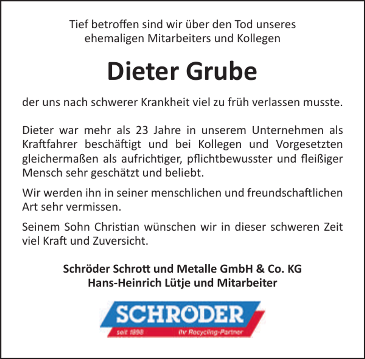 <p>Tief betroffen sind wir über den Tod unseres<br />ehemaligen Mitarbeiters und Kollegen</p>
<p>Dieter Grube<br />der uns nach schwerer Krankheit viel zu früh verlassen musste.<br />Dieter war mehr als 23 Jahre in unserem Unternehmen als<br />Kraftfahrer beschäftigt und bei Kollegen und Vorgesetzten<br />gleichermaßen als aufrichtiger, pflichtbewusster und fleißiger<br />Mensch sehr geschätzt und beliebt.<br />Wir werden ihn in seiner menschlichen und freundschaftlichen<br />Art sehr vermissen.<br />Seinem Sohn Christian wünschen wir in dieser schweren Zeit<br />viel Kraft und Zuversicht.<br />Schröder Schrott und Metalle GmbH &amp; Co. KG<br />Hans-Heinrich Lütje und Mitarbeiter</p>