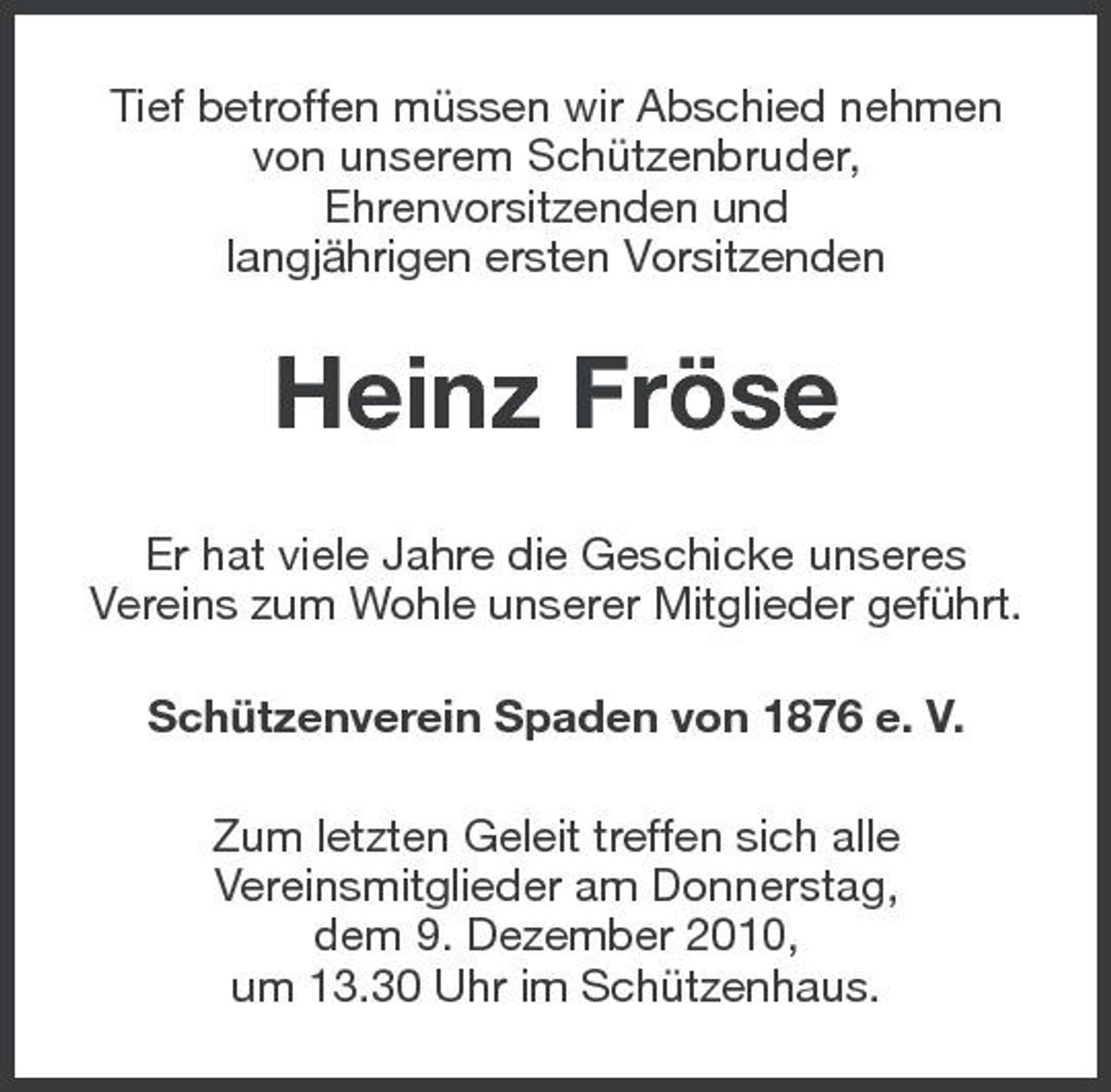 <p>Tief betroffen müssen wir Abschied nehmen von unserem Schützenbruder, Ehrenvorsitzenden und langjährigen ersten Vorsitzenden</p><p>Heinz Fröse<br />Er hat viele Jahre die Geschicke unseres Vereins zum Wohle unserer Mitglieder geführt. Schützenverein Spaden von 1876 e. V. Zum letzten Geleit treffen sich alle Vereinsmitglieder am Donnerstag, dem 9. Dezember 2010, um 13.30 Uhr im Schützenhaus.</p>