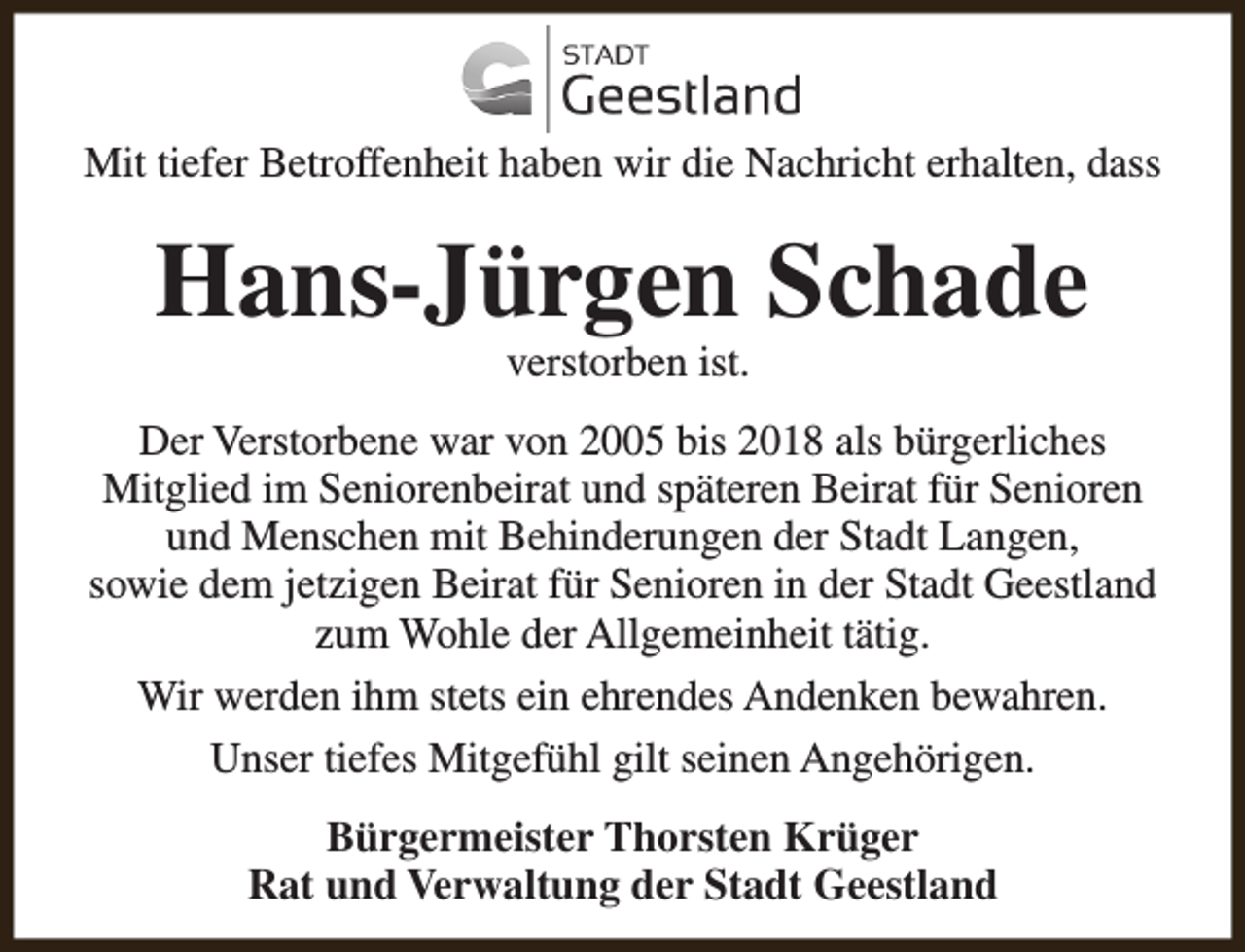 <p>Mit tiefer Betroffenheit haben wir die Nachricht erhalten, dass</p><p>Hans-Jürgen Schade<br />verstorben ist.</p><p>Der Verstorbene war von 2005 bis 2018 als bürgerliches<br />Mitglied im Seniorenbeirat und späteren Beirat für Senioren<br />und Menschen mit Behinderungen der Stadt Langen,<br />sowie dem jetzigen Beirat für Senioren in der Stadt Geestland<br />zum Wohle der Allgemeinheit tätig.<br />Wir werden ihm stets ein ehrendes Andenken bewahren.<br />Unser tiefes Mitgefühl gilt seinen Angehörigen.<br />Bürgermeister Thorsten Krüger<br />Rat und Verwaltung der Stadt Geestland</p>