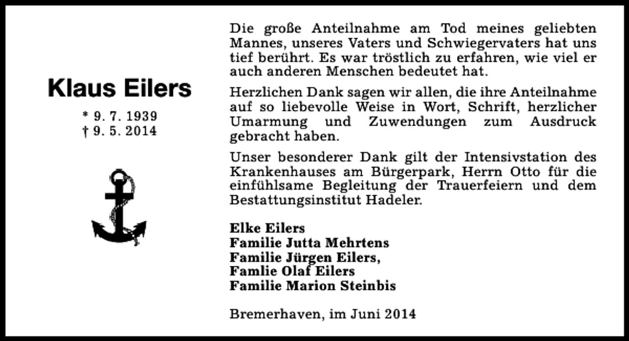 <p>Klaus Eilers<br />* 9. 7. 1939<br />† 9. 5. 2014</p><p>Die große Anteilnahme am Tod meines geliebten<br />Mannes, unseres Vaters und Schwiegervaters hat uns<br />tief berührt. Es war tröstlich zu erfahren, wie viel er<br />auch anderen Menschen bedeutet hat.<br />Herzlichen Dank sagen wir allen, die ihre Anteilnahme<br />auf so liebevolle Weise in Wort, Schrift, herzlicher<br />Umarmung und Zuwendungen zum Ausdruck<br />gebracht haben.<br />Unser besonderer Dank gilt der Intensivstation des<br />Krankenhauses am Bürgerpark, Herrn Otto für die<br />einfühlsame Begleitung der Trauerfeiern und dem<br />Bestattungsinstitut Hadeler.<br />Elke Eilers<br />Familie Jutta Mehrtens<br />Familie Jürgen Eilers,<br />Famlie Olaf Eilers<br />Familie Marion Steinbis<br />Bremerhaven, im Juni 2014</p>