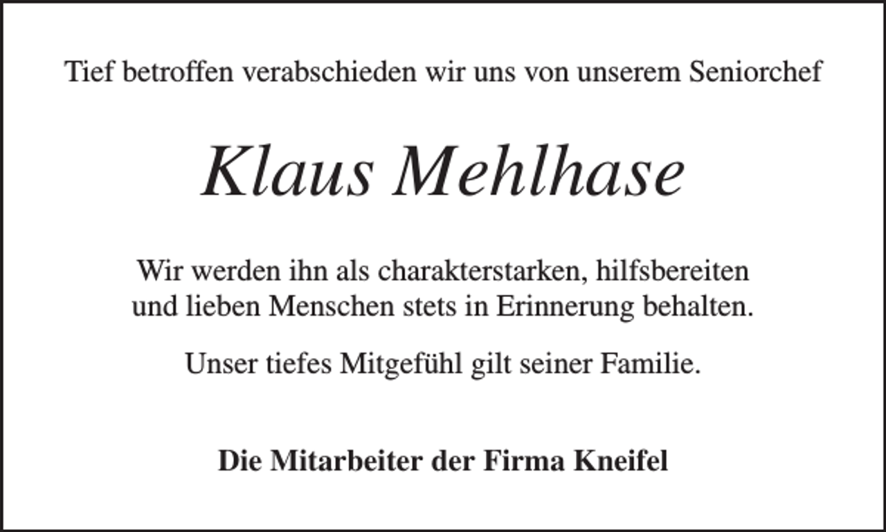 <p>Tief betroffen verabschieden wir uns von unserem Seniorchef</p><p>Klaus Mehlhase<br />Wir werden ihn als charakterstarken, hilfsbereiten<br />und lieben Menschen stets in Erinnerung behalten.<br />Unser tiefes Mitgefühl gilt seiner Familie.<br />Die Mitarbeiter der Firma Kneifel</p>
