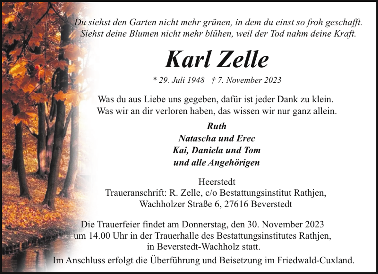 <p>Du siehst den Garten nicht mehr grünen, in dem du einst so froh geschafft.<br />Siehst deine Blumen nicht mehr blühen, weil der Tod nahm deine Kraft.</p><p>Karl Zelle</p><p>* 29. Juli 1948 † 7. November 2023</p><p>Was du aus Liebe uns gegeben, dafür ist jeder Dank zu klein.<br />Was wir an dir verloren haben, das wissen wir nur ganz allein.<br />Ruth<br />Natascha und Erec<br />Kai, Daniela und Tom<br />und alle Angehörigen<br />Heerstedt<br />Traueranschrift: R. Zelle, c/o Bestattungsinstitut Rathjen,<br />Wachholzer Straße 6, 27616 Beverstedt<br />Die Trauerfeier findet am Donnerstag, den 30. November 2023<br />um 14.00 Uhr in der Trauerhalle des Bestattungsinstitutes Rathjen,<br />in Beverstedt-Wachholz statt.<br />Im Anschluss erfolgt die Überführung und Beisetzung im Friedwald-Cuxland.</p>