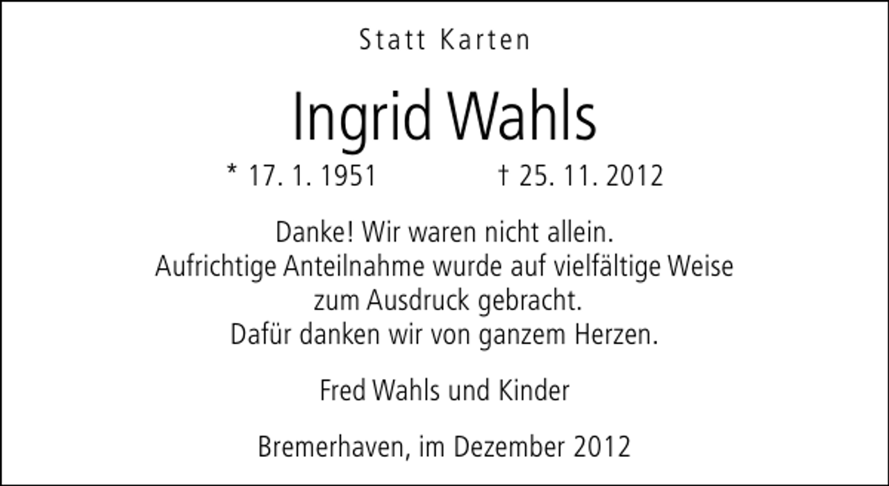 <p>Statt Karten</p><p>Ingrid Wahls</p><p>* 17. 1. 1951</p><p>† 25. 11. 2012</p><p>Danke! Wir waren nicht allein.<br />Aufrichtige Anteilnahme wurde auf vielfältige Weise<br />zum Ausdruck gebracht.<br />Dafür danken wir von ganzem Herzen.<br />Fred Wahls und Kinder<br />Bremerhaven, im Dezember 2012</p>