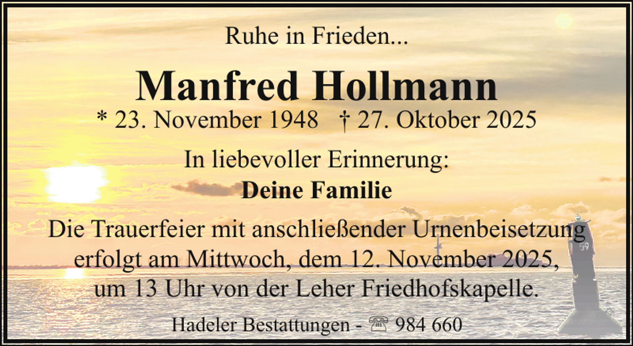 <p>Ruhe in Frieden...</p><p>Manfred Hollmann</p><p>* 23. November 1948 † 27. Oktober 2025<br />In liebevoller Erinnerung:<br />Deine Familie<br />Die Trauerfeier mit anschließender Urnenbeisetzung<br />erfolgt am Mittwoch, dem 12. November 2025,<br />um 13 Uhr von der Leher Friedhofskapelle.<br />Hadeler Bestattungen - ' 984 660</p>