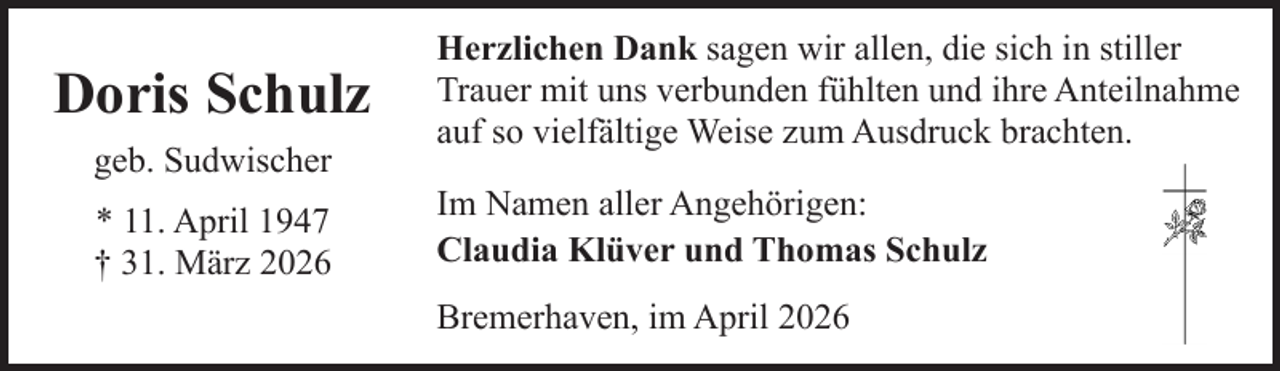 <p>Doris Schulz<br />geb. Sudwischer<br />* 11. April 1947<br />† 31. März 2026</p><p>Herzlichen Dank sagen wir allen, die sich in stiller<br />Trauer mit uns verbunden fühlten und ihre Anteilnahme<br />auf so vielfältige Weise zum Ausdruck brachten.<br />Im Namen aller Angehörigen:<br />Claudia Klüver und Thomas Schulz<br />Bremerhaven, im April 2026</p>
