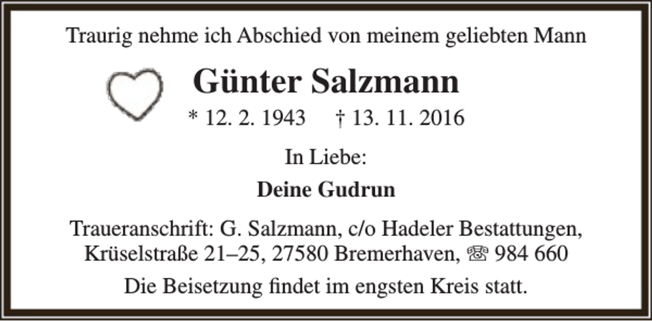 <p>Traurig nehme ich Abschied von meinem geliebten Mann</p><p>Günter Salzmann</p><p>* 12. 2. 1943</p><p>† 13. 11. 2016</p><p>In Liebe:<br />Deine Gudrun<br />Traueranschrift: G. Salzmann, c/o Hadeler Bestattungen,<br />Krüselstraße 21–25, 27580 Bremerhaven, T 984 660<br />Die Beisetzung findet im engsten Kreis statt.</p>