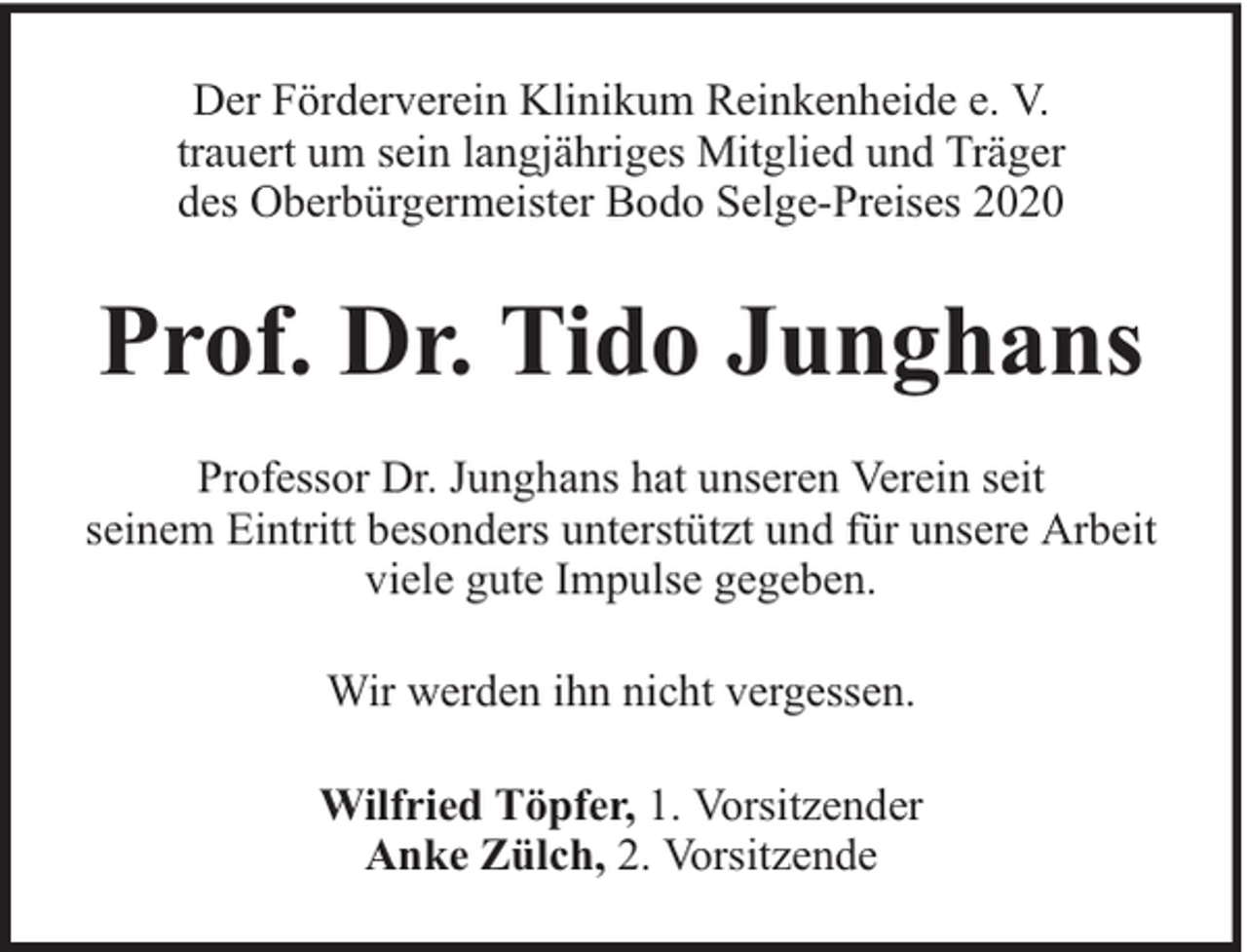 <p>Der Förderverein Klinikum Reinkenheide e. V.<br />trauert um sein langjähriges Mitglied und Träger<br />des Oberbürgermeister Bodo Selge-Preises 2020</p><p>Prof. Dr. Tido Junghans<br />Professor Dr. Junghans hat unseren Verein seit<br />seinem Eintritt besonders unterstützt und für unsere Arbeit<br />viele gute Impulse gegeben.<br />Wir werden ihn nicht vergessen.<br />Wilfried Töpfer, 1. Vorsitzender<br />Anke Zülch, 2. Vorsitzende</p>