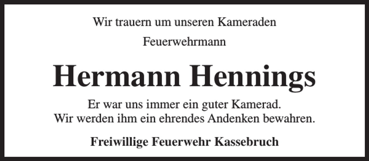 <p>Wir trauern um unseren Kameraden<br />Feuerwehrmann</p><p>Hermann Hennings<br />Er war uns immer ein guter Kamerad.<br />Wir werden ihm ein ehrendes Andenken bewahren.<br />Freiwillige Feuerwehr Kassebruch</p>