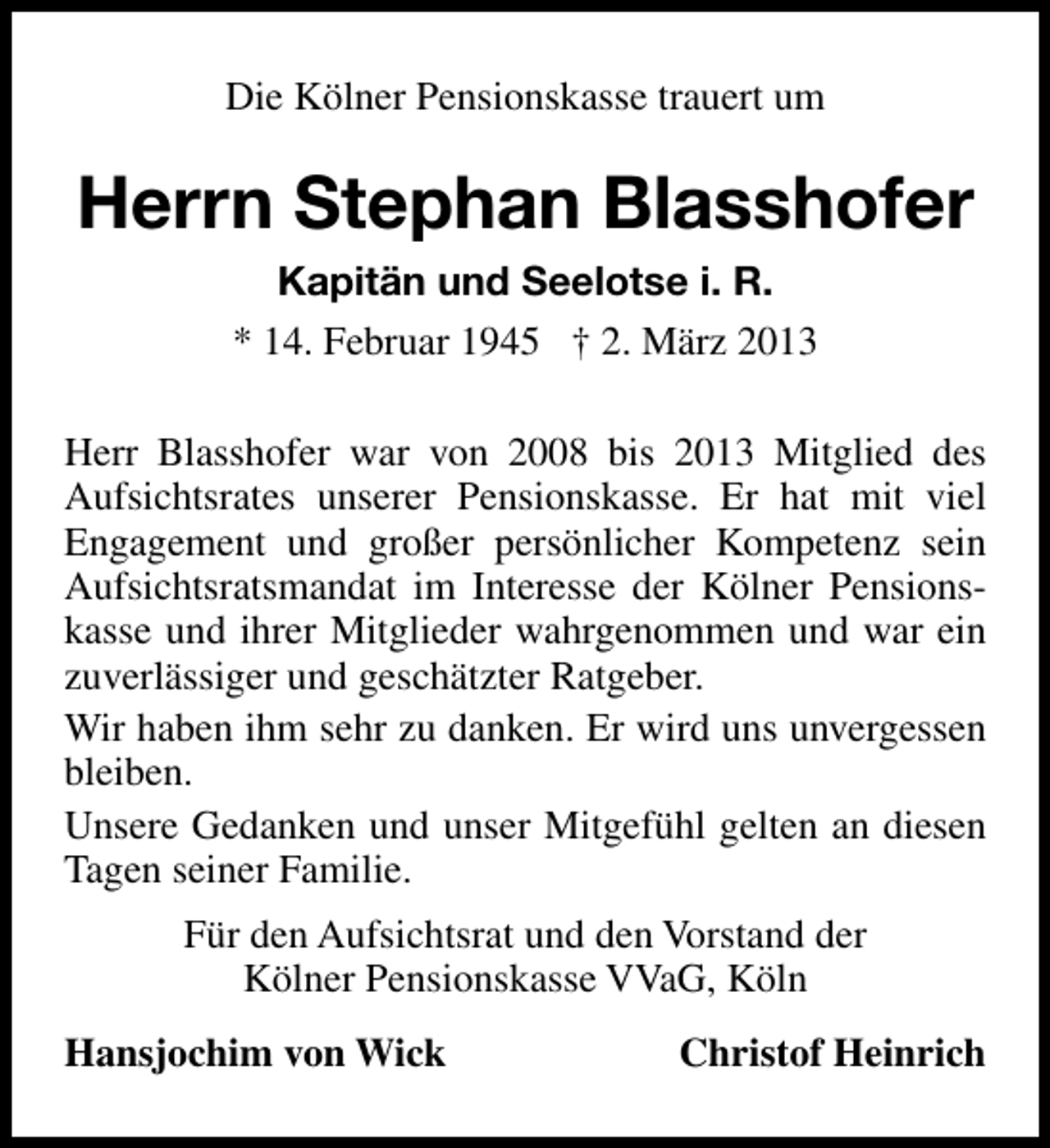 <p>Die Kölner Pensionskasse trauert um</p><p>Herrn Stephan Blasshofer<br />Kapitän und Seelotse i. R.<br />* 14. Februar 1945 † 2. März 2013<br />Herr Blasshofer war von 2008 bis 2013 Mitglied des<br />Aufsichtsrates unserer Pensionskasse. Er hat mit viel<br />Engagement und großer persönlicher Kompetenz sein<br />Aufsichtsratsmandat im Interesse der Kölner Pensionskasse und ihrer Mitglieder wahrgenommen und war ein<br />zuverlässiger und geschätzter Ratgeber.<br />Wir haben ihm sehr zu danken. Er wird uns unvergessen<br />bleiben.<br />Unsere Gedanken und unser Mitgefühl gelten an diesen<br />Tagen seiner Familie.<br />Für den Aufsichtsrat und den Vorstand der<br />Kölner Pensionskasse VVaG, Köln<br />Hansjochim von Wick</p><p>Christof Heinrich</p>